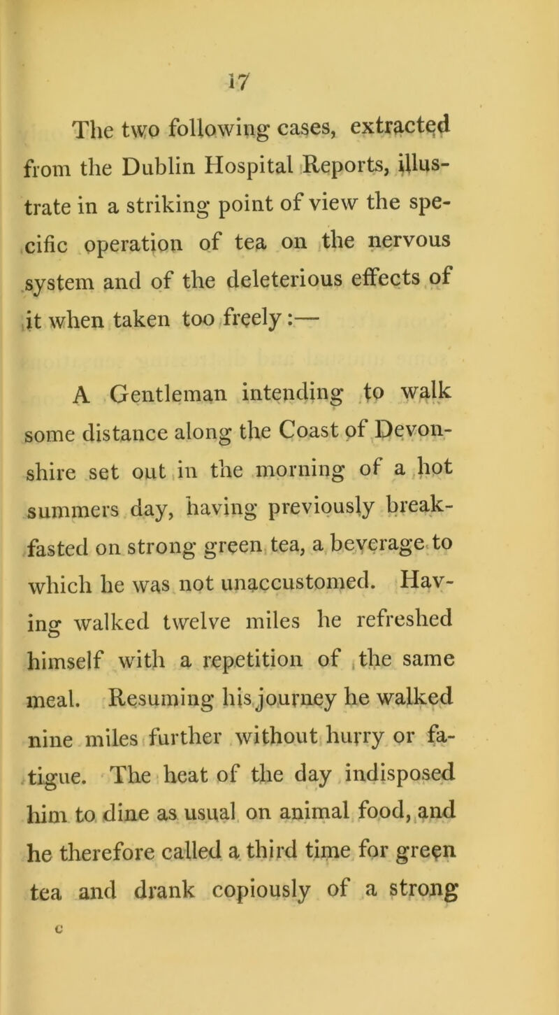 The two following cases, extracted from the Dublin Hospital Reports, illus- trate in a striking point of view the spe- .cific operation of tea on the nervous .system and of the deleterious etfects of it when taken too/freely:— A Gentleman intending to walk some distance along the Coast of Devon- shire set out,in the morning of a,hot summers day, having previously break- fasted on strong green, tea, a,beverage, to which he was not unaccustomed. Hav- ing walked twelve miles he refreshed himself with a repetition of ,the same meal. Resuming his,journey he walked nine miles (further without huvry or fa- tigue. The-heat of the day indisposed him to dine as usual on aniinal food,^and he therefore called a third time for gre^n tea and drank copiously of a strong c