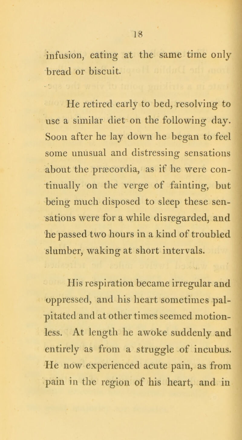 infusion, eating at the same time only bread or biscuit. He retired early to bed, resolving to use a similar diet on the following day. Soon after he lay down he began to feel some unusual and distressing sensations about the praecordia, as if he were con- tinually on the verge of fainting, but being much disposed to sleep these sen- sations were for a while disregarded, and he passed two hours in a kind of troubled slumber, waking at short intervals. His respiration became irregular and oppressed, and his heart sometimes pal- pitated and at other times seemed motion- less. At length he awoke suddenly and entirely as from a struggle of incubus. He now experienced acute pain, as from pain in the region of his heart, and in