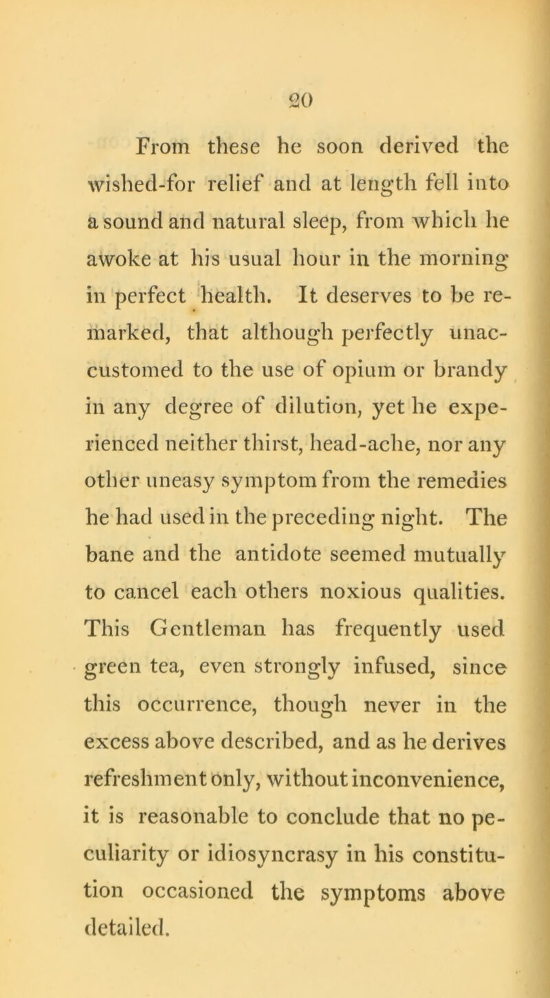 From these he soon derived the wished-for relief and at length fell into a sound and natural sleep, from which he awoke at his usual hour in the morning in perfect health. It deserves to be re- marked, that although perfectly unac- customed to the use of opium or brandy in any degree of dilution, yet he expe- rienced neither thirst, head-ache, nor any other uneasy symptom from the remedies he had used in the preceding night. The bane and the antidote seemed mutually to cancel each others noxious qualities. This Gentleman has frequently used green tea, even strongly infused, since this occurrence, though never in the excess above described, and as he derives refreshment only, without inconvenience, it is reasonable to conclude that no pe- culiarity or idiosyncrasy in his constitu- tion occasioned the symptoms above detailed.