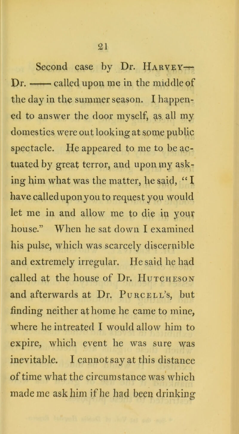 Second case by Dr. Harvey-t- Dr. called upon me in the middle of the day in the summer season. I happen- ed to answer the door myself, a,s, all my domestics were out looking at some public spectacle. He appeared to me to be ac- tuated by great terror, and upon my ask- ing him what was the matter, he said, “ I have called upon you to request you would let me in and allow me to die in your house.” When he sat down I examined his pulse, which was scarcely discernible and extremely irregular. He said he had called at the house of Dr. Hutcheson and afterwards at Dr. Purcell’s, but finding neither at home he came to mine, where he intreated I would allow him to expire, which event he was sure was inevitable. I cannot say at this distance of time what the circumstance was which made me ask him if he had been drinking