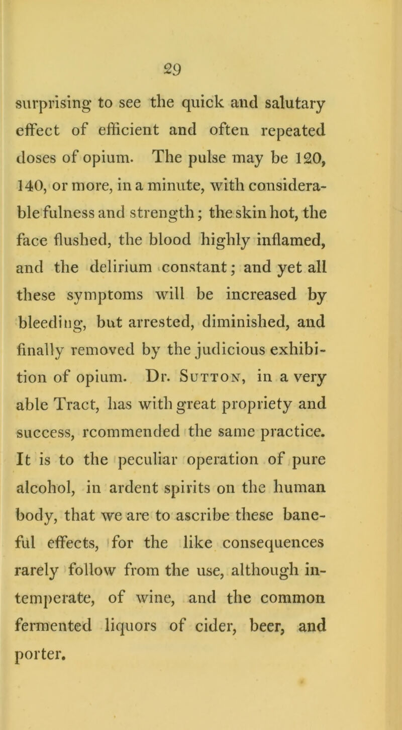 surprising to see the quick and salutary effect of efficient and often repeated doses of opium. The pulse may be 120, 140, or more, in a minute, with considera- ble fulness and strength; the skin hot, the face flushed, the blood highly inflamed, and the delirium .constant; and yet all these symptoms will be increased by bleeding, but arrested, diminished, and finally removed by the judicious exhibi- tion of opium. Dr. Sutton, in a very able Tract, has with great propriety and success, rcommended the same practice. It is to the fpeculiar operation of pure alcohol, in ardent spirits on the human body, that we are to ascribe these bane- ful effects, for the like consequences rarely follow from the use, although in- temperate, of wine, and the common fermented liquors of cider, beer, and porter.