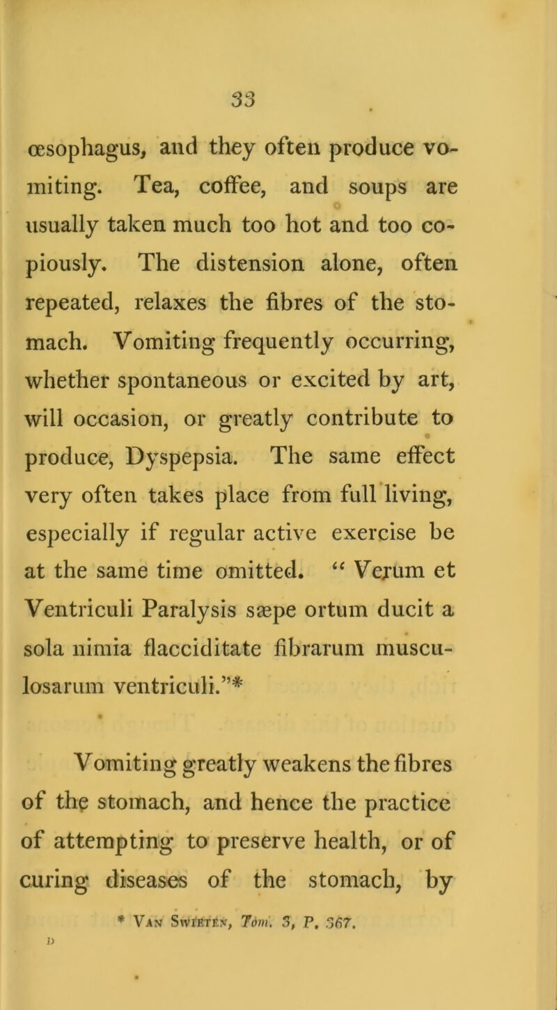 oesophagus, and they often produce vo- miting. Tea, coffee, and soups are usually taken much too hot and too co- piously. The distension alone, often repeated, relaxes the fibres of the sto- mach. Vomiting frequently occurring, whether spontaneous or excited by art, will occasion, or greatly contribute to • produce, Dyspepsia. The same effect very often takes place from full living, especially if regular active exercise be at the same time omitted, ‘‘ Vejum et Ventriculi Paralysis saepe ortum ducit a sola nimia flacciditate fibrarum muscu- losarum ventriculi.”'*' Vomiting greatly weakens the fibres of the stomach, and hence the practice of attempting to preserve health, or of curing diseases of the stomach, by * Van StvlETEN, 7dm. 5, P. S67. i)