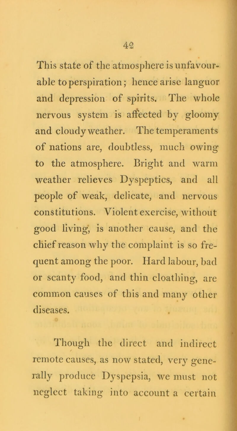 This state of the atmosphere is unfavour- able to perspiration; hence arise languor and depression of spirits. The whole nervous system is affected by gloomy and cloudy weather. The temperaments of nations are, doubtless, much owing to the atmosphere. Bright and warm weather relieves Dyspeptics, and all people of weak, delicate, and nervous constitutions. Violent exercise, without good living’ is another cause, and the chief reason why the complaint is so fre- quent among the poor. Hard labour, bad or scanty food, and thin cloathing, are common causes of this and many other diseases. Though the direct and indirect remote causes, as now stated, very gene- rally produce Dyspepsia, we must not neglect taking into account a certain