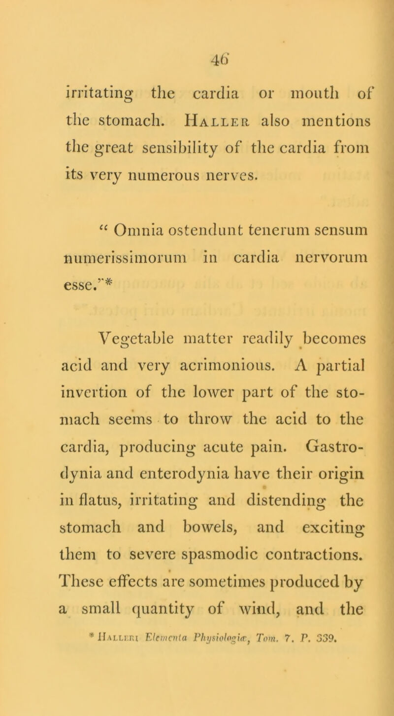 irritating the carclia or mouth of the stomach. Haller also mentions the great sensibility of tlie carclia from its very numerous nerves. “ Omnia ostenclunt tenerum sensum numerisslmorum in carclia nervorum esse.’* Vegetable matter readily becomes acid and very acrimonious. A partial invertion of the lower part of the sto- mach seems to throw the acid to the carclia, producing acute pain. Gastro- clynia and enterodynia have their origin in flatus, irritating and distending the stomach and bowels, and exciting them to severe spasmodic contractions. « These effects are sometimes produced by a small c|uantity of wind, and the * IIallitiI Eleincnia PhijsiologieTj Tom, 7. P. 339.