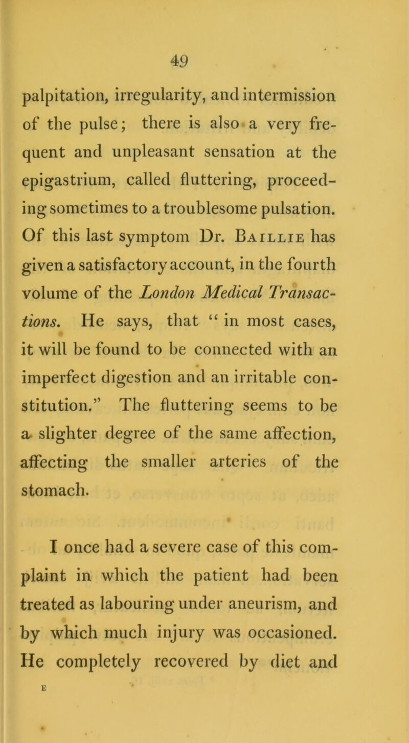 palpitation, irregularity, and intermission of the pulse; there is also a very fre- quent and unpleasant sensation at the epigastrium, called fluttering, proceed- ing sometimes to a troublesome pulsation. Of this last Symptom Dr. Baillie has given a satisfactory account, in the fourth volume of the London Medical Transac- tions. He says, that “ in most cases, it will be found to be connected with an imperfect digestion and an irritable con- stitution.” The fluttering seems to be a. slighter degree of the same affection, affecting the smaller arteries of the stomach. I once had a severe case of this com- plaint in which the patient had been treated as labouring under aneurism, and by which much injury was occasioned. He completely recovered by diet and E