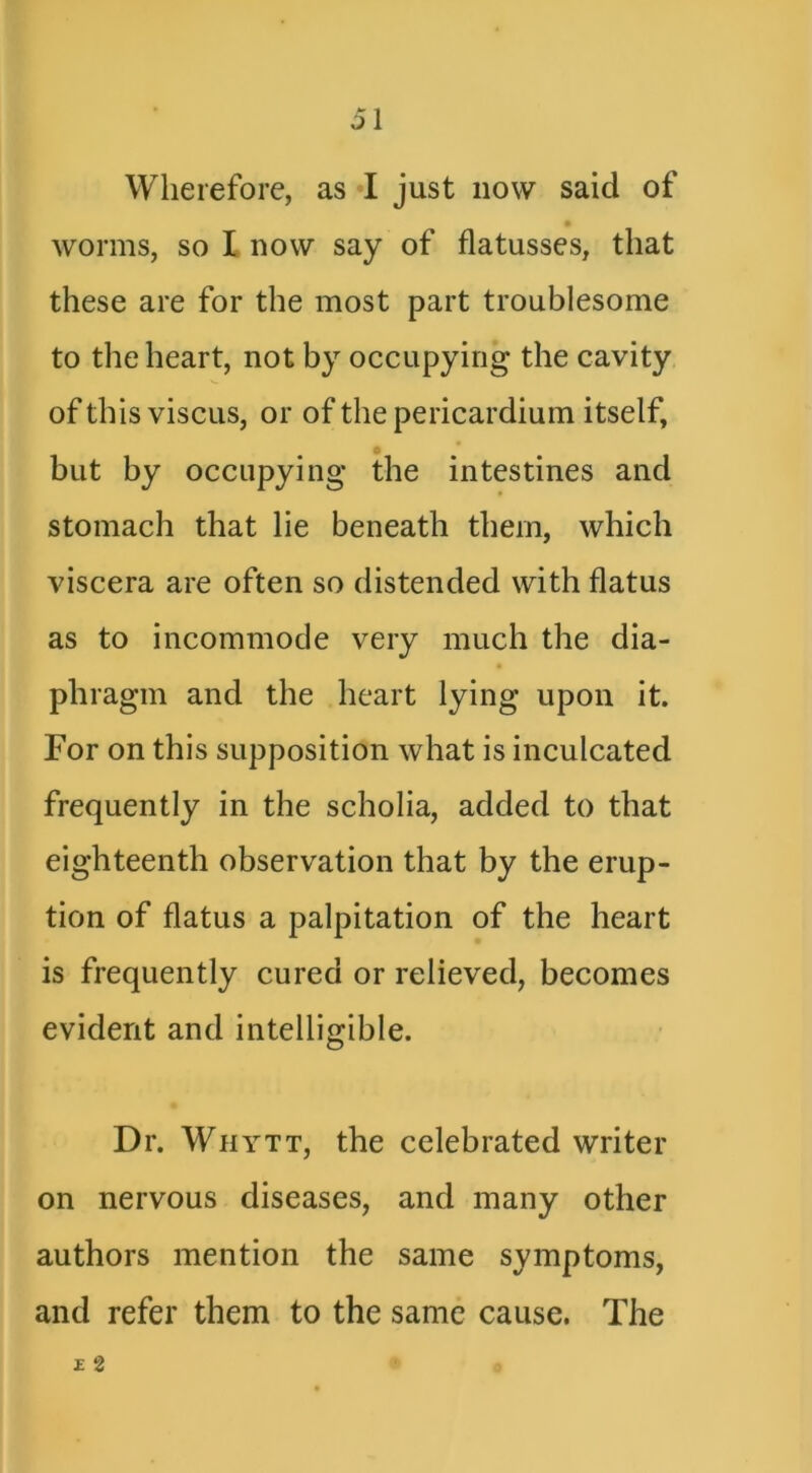 5\ Wherefore, as •! just now said of worms, so I now say of flatusses, that these are for the most part troublesome to the heart, not by occupying the cavity of this viscLis, or of the pericardium itself, but by occupying the intestines and stomach that lie beneath them, which viscera are often so distended with flatus as to incommode very much the dia- phragm and the heart lying upon it. For on this supposition what is inculcated frequently in the scholia, added to that eighteenth observation that by the erup- tion of flatus a palpitation of the heart is frequently cured or relieved, becomes evident and intelligible. Dr. Whytt, the celebrated writer on nervous diseases, and many other authors mention the same symptoms, and refer them to the same cause. The