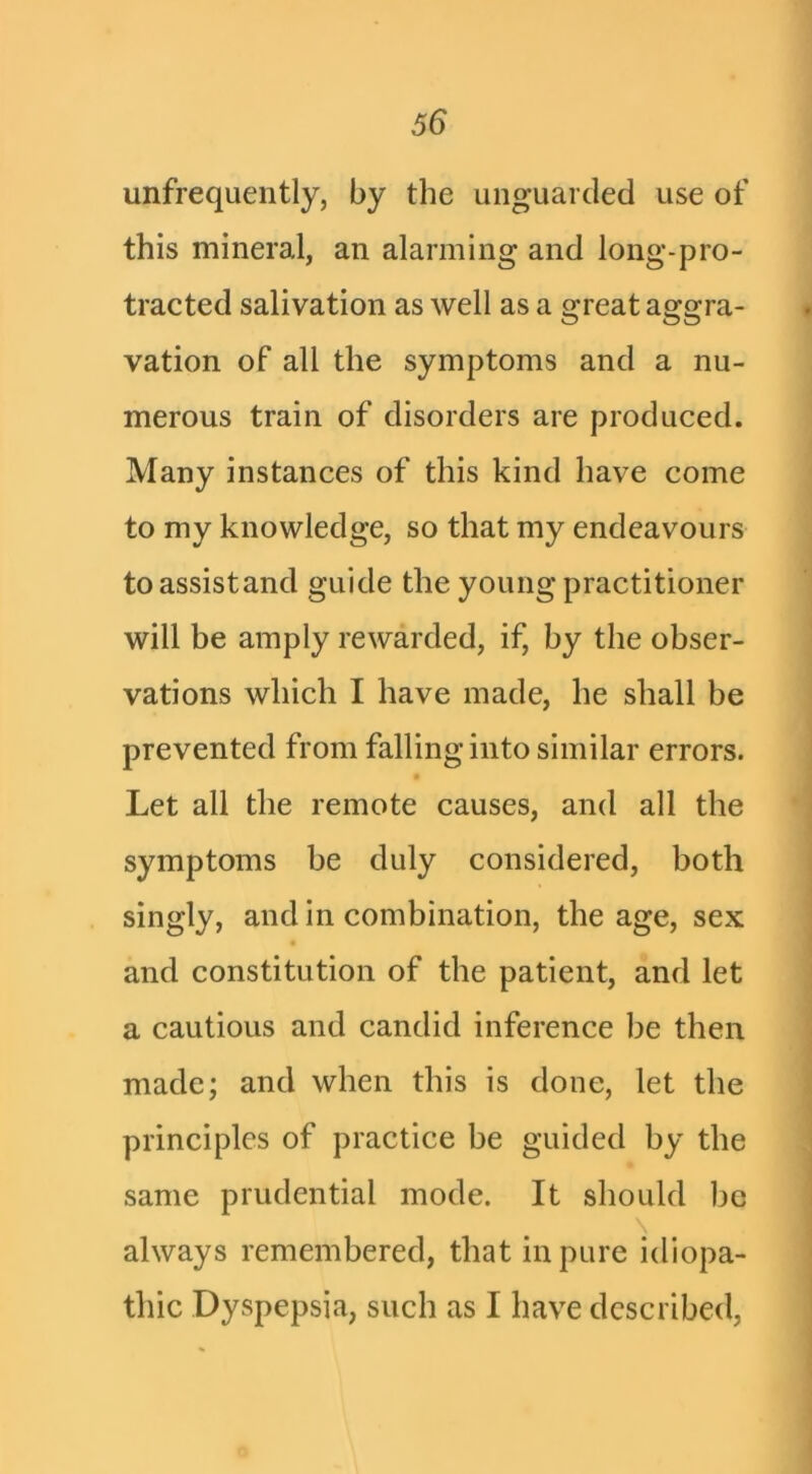 unfrequently, by the unguarded use of this mineral, an alarming and long-pro- tracted salivation as well as a great aggra- vation of all the symptoms and a nu- merous train of disorders are produced. Many instances of this kind have come to my knowledge, so that my endeavours toassistand guide the young practitioner will be amply rewarded, if, by the obser- vations which I have made, he shall be prevented from falling into similar errors. ■ Let all the remote causes, and all the symptoms be duly considered, both singly, and in combination, the age, sex and constitution of the patient, and let a cautious and candid inference be then made; and when this is done, let the principles of practice be guided by the same prudential mode. It should be \ always remembered, that in pure idiopa- thic Dyspepsia, such as I have described,