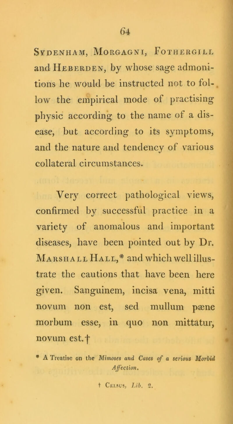 Sydenham, Morgagni, Fothergill and Heberden, by whose sage admoni- tions he would be instructed not to fol- low the empirical mode of practising physic according to the name of a dis- ease, but according to its symptoms, and the nature and tendency of various collateral circumstances. Very correct pathological views, confirmed by successful practice in a variety of anomalous and important diseases, have been pointed out by Dr. Marshall Hall,* and which well illus- trate the cautions that have been here given. Sanguinem, incisa vena, mitti novum non est, sed mullum paene morbum esse, in quo non mittatur, novum est.'l' • A Treatise on the Mimeses and Cases of a serious Morbid Affection. t Cju.sl’s, Lib. 2.