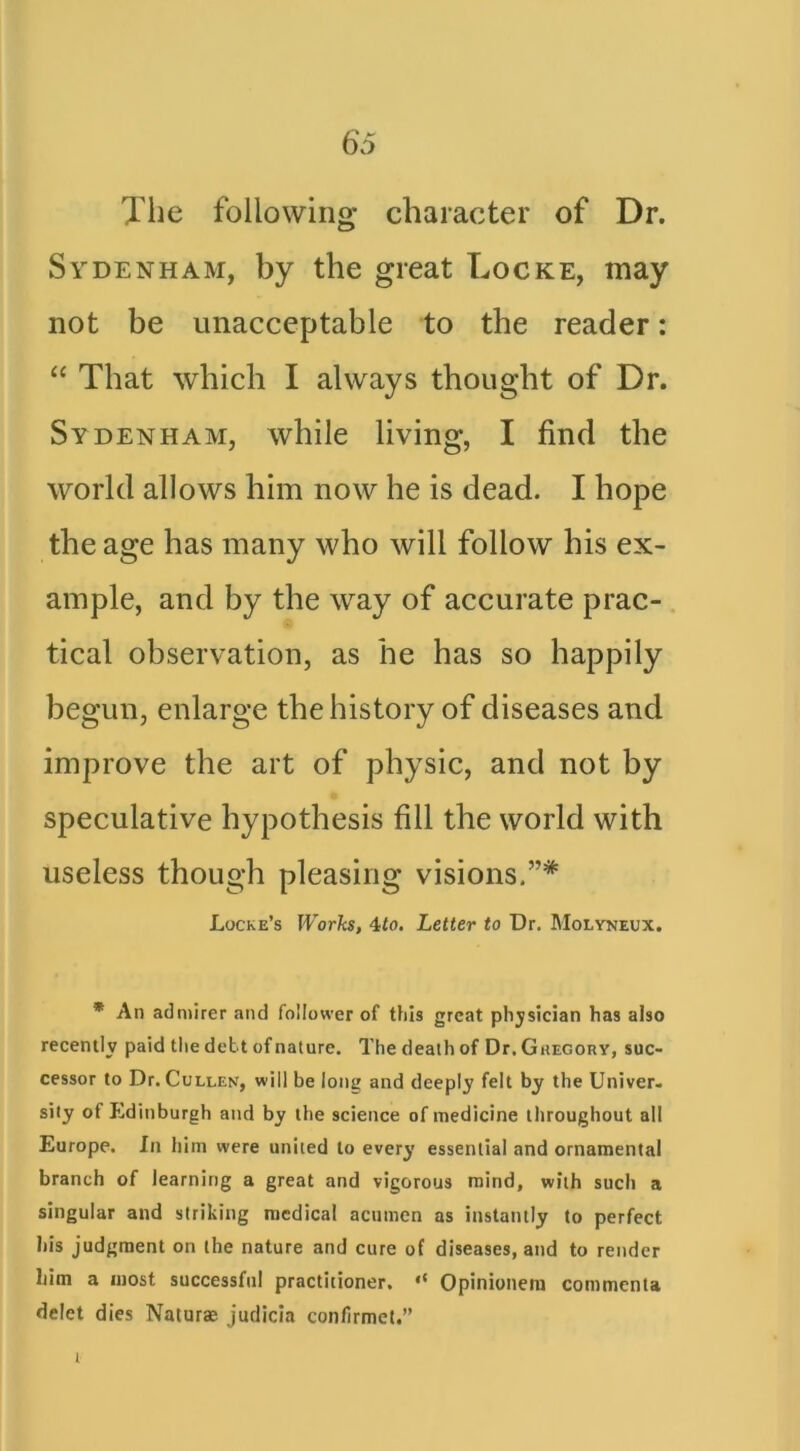 Tlie following character of Dr. Sydenham, by the great Locke, may not be unacceptable to the reader: “ That which I always thought of Dr. Sydenham, while living, I find the world allows him now he is dead. I hope the age has many who will follow his ex- ample, and by the way of accurate prac- tical observation, as he has so happily begun, enlarge the bistory of diseases and improve the art of physic, and not by speculative hypothesis fill the world with useless though pleasing visions,”* Locke’s Works, 4to. Letter to Dr. Molyneux. * An admirer and follower of this great phj/sician has also recently paid the debt of nature. The death of Dr. Ghegory, suc- cessor to Dr. Cullen, will be long and deeply felt by the Univer- sity of Edinburgh and by the science of medicine lliroughout all Europe. In him were united to every essential and ornamental branch of learning a great and vigorous mind, with such a singular and striking medical acumen as instantly to perfect his judgment on the nature and cure of diseases, and to render him a most successful practitioner. ‘‘ Opinioneni commenta delet dies Naturs judicia confirmet.” I