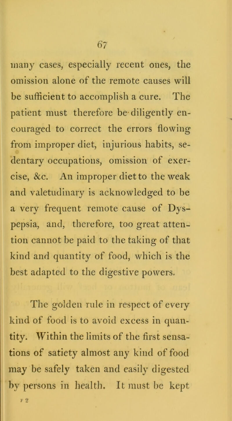 many cases, especially recent ones, the omission alone of the remote causes will be sufficient to accomplish a cure. The patient must therefore be* diligently en- couraged to correct the errors flowing from improper diet, injurious habits, se- dentary occupations, omission of exer- cise, See. An improper diet to the weak and valetudinary is acknowledged to be a very frequent remote cause of Dys- pepsia, and, therefore, too great atten- tion cannot be paid to the taking of that kind and quantity of food, which is the best adapted to the digestive powers. The golden rule in respect of every kind of food is to avoid excess in quan- tity. Within the limits of the first sensa- tions of satiety almost any kind of food may be safely taken and easily digested by persons in health. It must be kept r S?