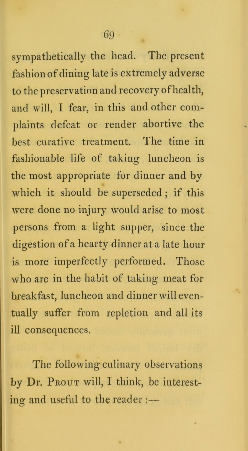 sympathetically the head. The present fashion of dining late is extremely adverse to the preservation and recovery of health, and will, I fear, in this and other com- plaints defeat or render abortive the best curative treatment. The time in fashionable life of taking luncheon is the most appropriate for dinner and by which it should be superseded; if this were done no injury would arise to most persons from a light supper, since the digestion of a hearty dinner at a late hour is more imperfectly performed. Those who are in the habit of taking meat for breakfast, luncheon and dinner will even- tually suffer from repletion and all its ill consequences. The following culinary observations by Dr. Prout will, 1 think, be interest- iner and useful to the reader :—