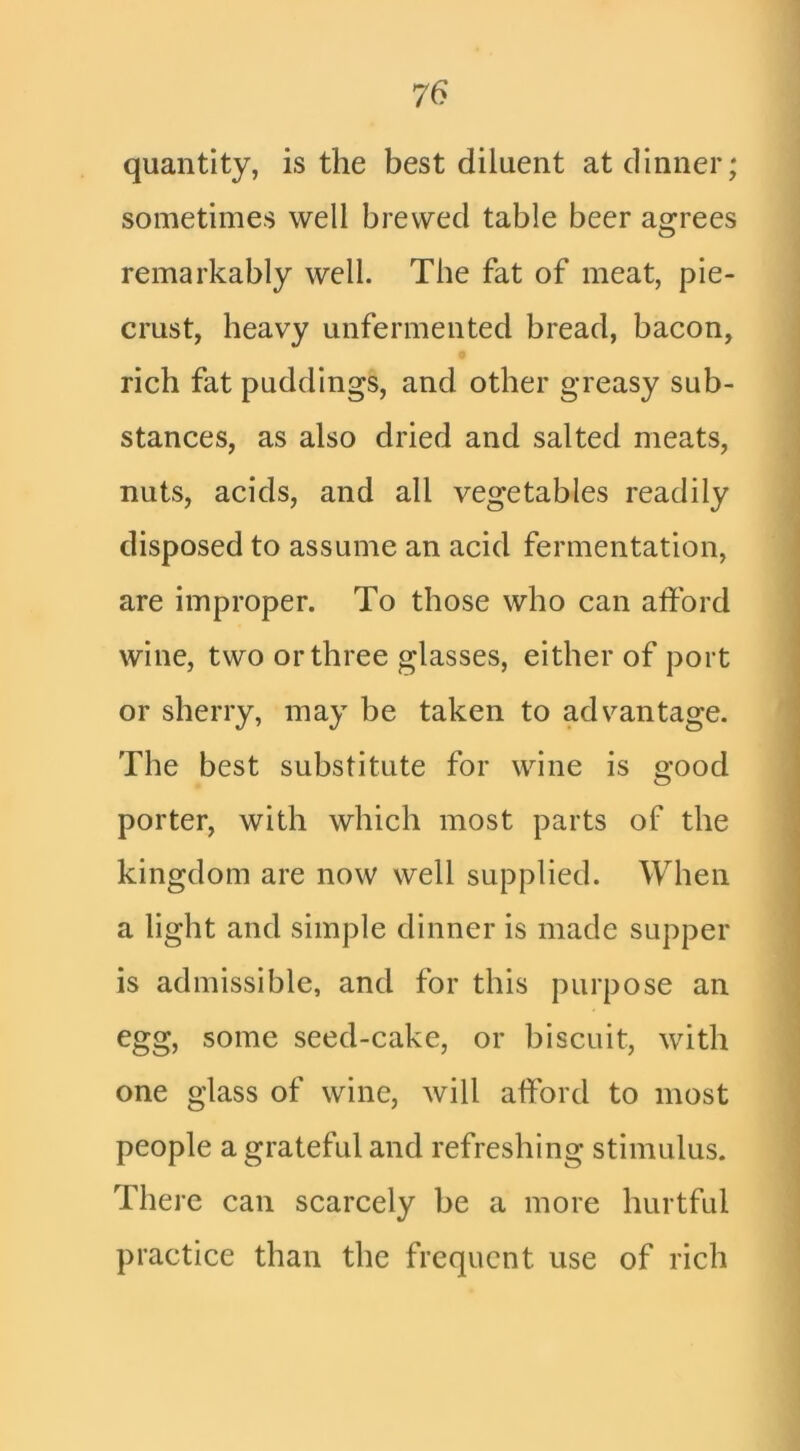 quantity, is the best diluent at dinner; sometimes well brewed table beer agrees remarkably well. The fat of meat, pie- crust, heavy unfermented bread, bacon, rich fat puddings, and other greasy sub- stances, as also dried and salted meats, nuts, acids, and all vegetables readily disposed to assume an acid fermentation, are improper. To those who can afford wine, two or three glasses, either of port or sherry, may be taken to advantage. The best substitute for wine is good porter, with which most parts of the kingdom are now well supplied. When a light and simple dinner is made supper is admissible, and for this purpose an egg, some seed-cake, or biscuit, with one glass of wine, will afford to most people a grateful and refreshing stimulus. There can scarcely be a more hurtful practice than the frequent use of rich