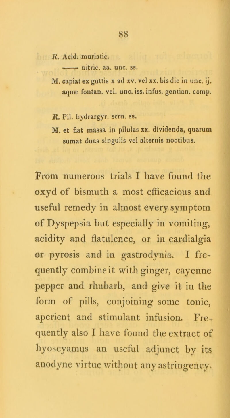 R. Acid, muriatic. - nitric, aa. unc. ss. M. capiat ex guttis x ad xv. vel xx. bis die in unc. ij. aquEe fontan. vel. unc. iss. infus. gentian, comp. JR. Pil. hydrargyr. scru. ss. M. et fiat raassa in pilulas xx. dividenda, quarum sumat duas singulis vel alternis noctibus. From numerous trials I have found the oxyd of bismuth a most efficacious and useful remedy in almost every symptom of Dyspepsia but especially in vomiting, acidity and flatulence, or in cardialgia or pyrosis and in gastrodynia. I fre- quently combine it with ginger, cayenne pepper and rhubarb, and give it in the form of pills, conjoining some tonic, aperient and stimulant infusion. Fre- quently also I have found the extract of hyoscyamus an useful adjunct by its anodyne virtue without any astringency.