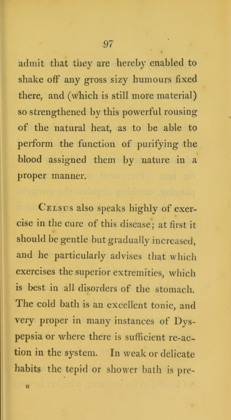 admit that they are hereby enabled to shake off any gross sizy humours fixed there, and (which is still more material) so strengthened by this powerful rousing of the natural heat, as to be able to perform the function of purifying the blood assigned them by nature in a proper manner. Cels us also speaks highly of exer- cise in the cure of this disease; at first it should be gentle but gradually increased, and he particularly advises that which exercises the superior extremities, which is best in all disorders of the stomach. The cold bath is an excellent tonic, and very proper in many instances of Dys- pepsia or where there is sufficient re-ac- tion in the system. In weak or delicate habits the tepid or shower l)ath is pre- n