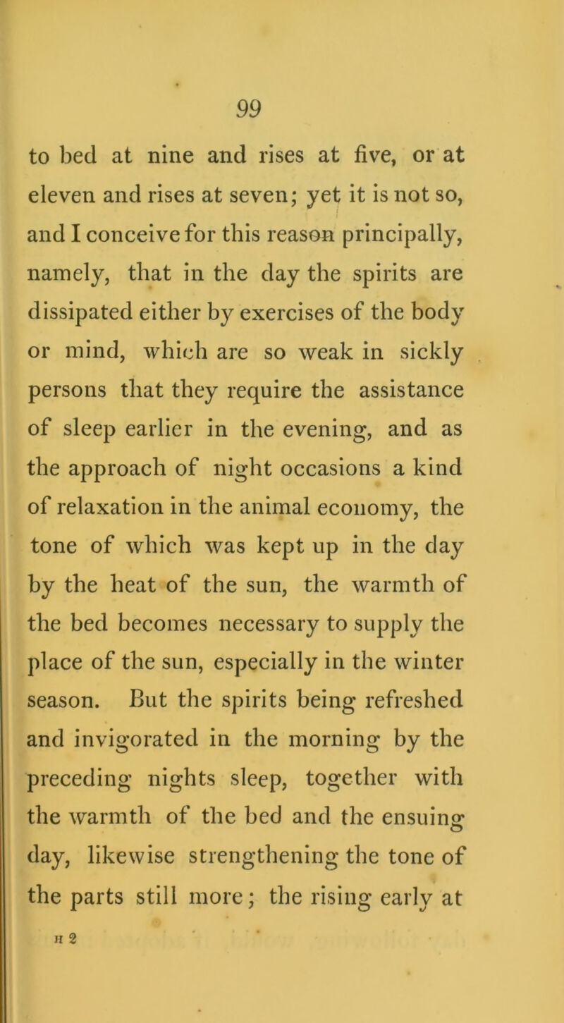 to bed at nine and rises at five, or at eleven and rises at seven; yet it is not so, and I conceive for this reason principally, namely, that in the day the spirits are dissipated either by exercises of the body or mind, which are so weak in sickly persons that they require the assistance of sleep earlier in the evening, and as the approach of night occasions a kind of relaxation in the animal economy, the tone of which was kept up in the day by the heat of the sun, the warmth of the bed becomes necessary to supply the place of the sun, especially in the winter season. But the spirits being refreshed and invigorated in the morning by the preceding nights sleep, together with the warmth of the bed and the ensuinjr day, likewise strengthening the tone of the parts still more; the rising early at H 2