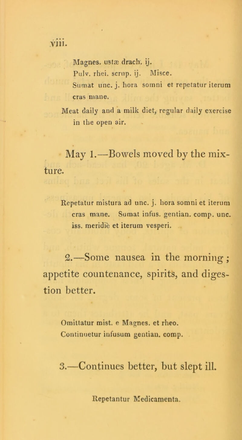 Vlll. Magnes, ustce clrach. ij. Pulv, rhei. scnip. ij. Misce. Siimat line. j. hora soinni et repetatur iterum eras mane. Meat daily and a milk diet, regular daily exercise in the open air. • May 1.—-Bowels moved by the mix- ture. Repetatur mistura ad une. j. hora somni et iterum eras mane. Sumat infus. gentian, comp. une. iss. meridie et iterum vesperi. 2.—Some nausea in the morning; appetite countenance, spirits, and diges- tion better. Omittatur mist, e Magnes. et rheo. Continuetur iufusum gentiau. comp. 3.—Continues better, but slept ill. Repetantur Medlcamenta.