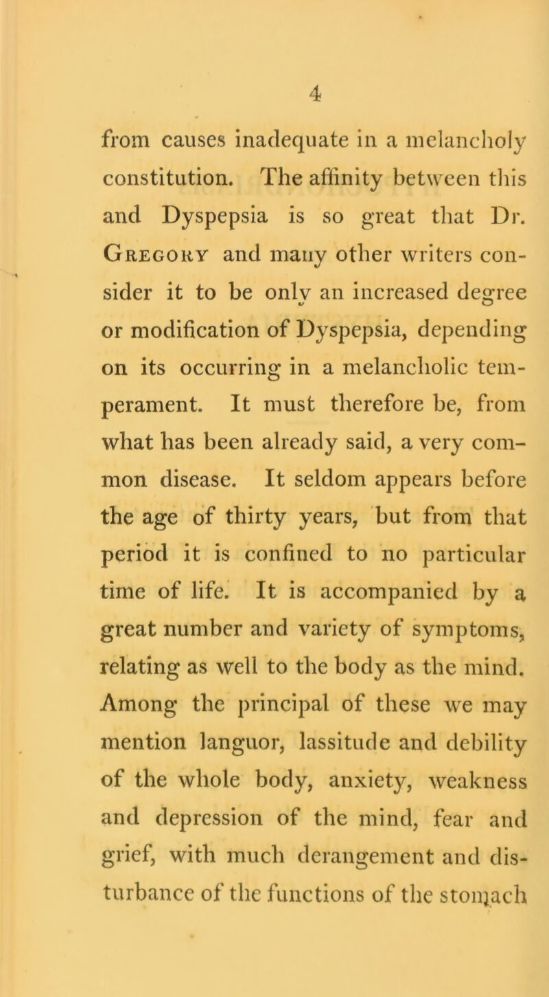 from causes inadequate in a melancholy constitution. The affinity between tliis and Dyspepsia is so great that Dr. Gregory and many other writers con- sider it to be only an increased des:ree V O or modification of Dyspepsia, depending on its occurring in a melancholic tem- perament. It must therefore be, from what has been already said, a very com- mon disease. It seldom appears before the age of thirty years, but from that period it is confined to no particular time of life. It is accompanied by a great number and variety of symptoms, relating as well to the body as the mind. Among the principal of these we may mention languor, lassitude and debility of the whole body, anxiety, weakness and depression of the mind, fear and grief, with much derangement and dis- turbance of the functions of the stonjach