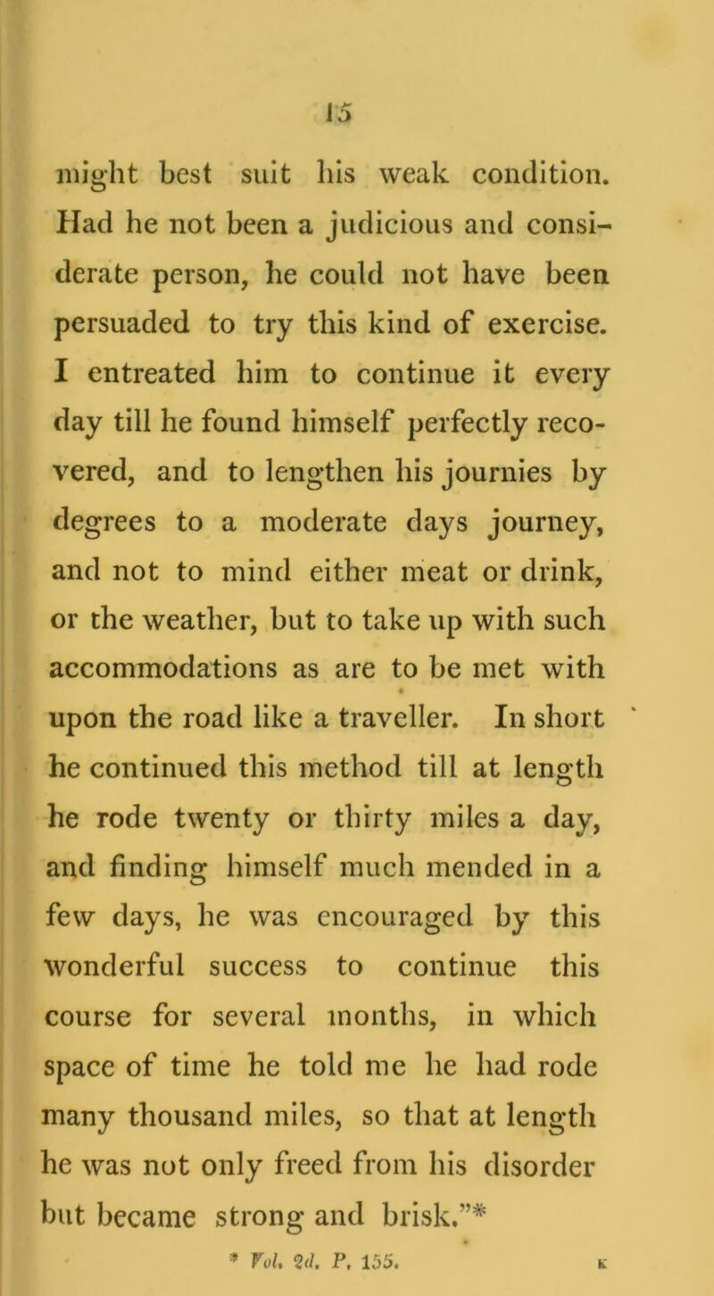 might best suit his weak condition. Had he not been a judicious and consi- derate person, he could not have been persuaded to try this kind of exercise. I entreated him to continue it every day till he found himself perfectly reco- vered, and to lengthen his journies by degrees to a moderate days journey, and not to mind either meat or drink, or the weather, but to take up with such accommodations as are to be met with upon the road like a traveller. In short he continued this method till at length he rode twenty or thirty miles a day, and finding himself much mended in a few days, he was encouraged by this wonderful success to continue this course for several months, in which space of time he told me he had rode many thousand miles, so that at length he was not only freed from his disorder but became strong and brisk.”* * Vol, Qd. P, 155. K