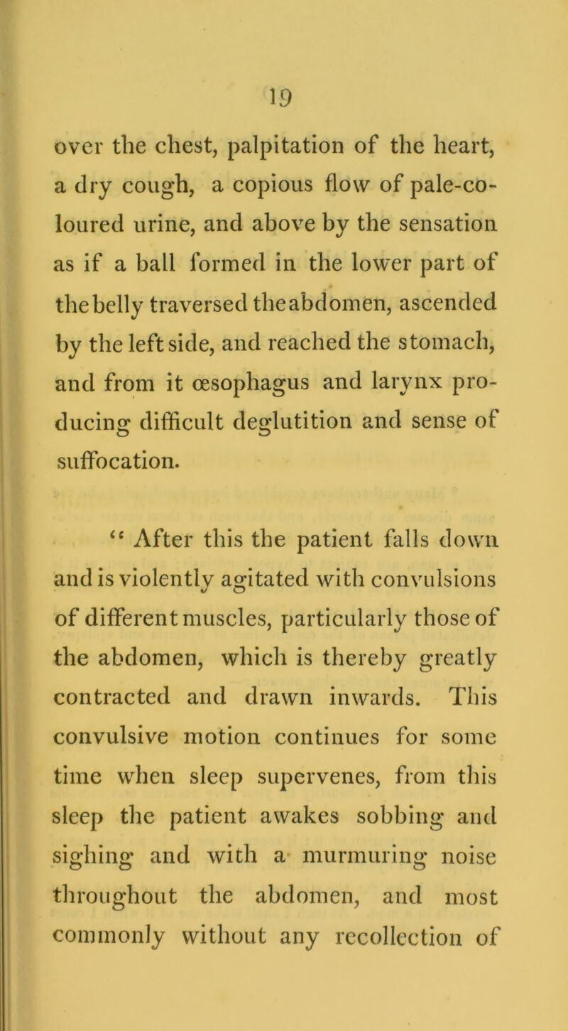 over the chest, palpitation of the heart, a dry cough, a copious flow of pale-co- loured urine, and above by the sensation as if a ball formed in the lower part of the belly traversed the abdomen, ascended by the leftside, and reached the stomach, and from it oesophagus and larynx pro- ducing difficult deglutition and sense of suffocation. “ After this the patient falls down and is violentlv agitated with convulsions of different muscles, particularly those of the abdomen, which is thereby greatly contracted and drawn inwards. This convulsive motion continues for some time when sleep supervenes, from this sleep the patient awakes sobbing and sighing and with a* murmuring noise throughout the abdomen, and most commonly without any recollection of