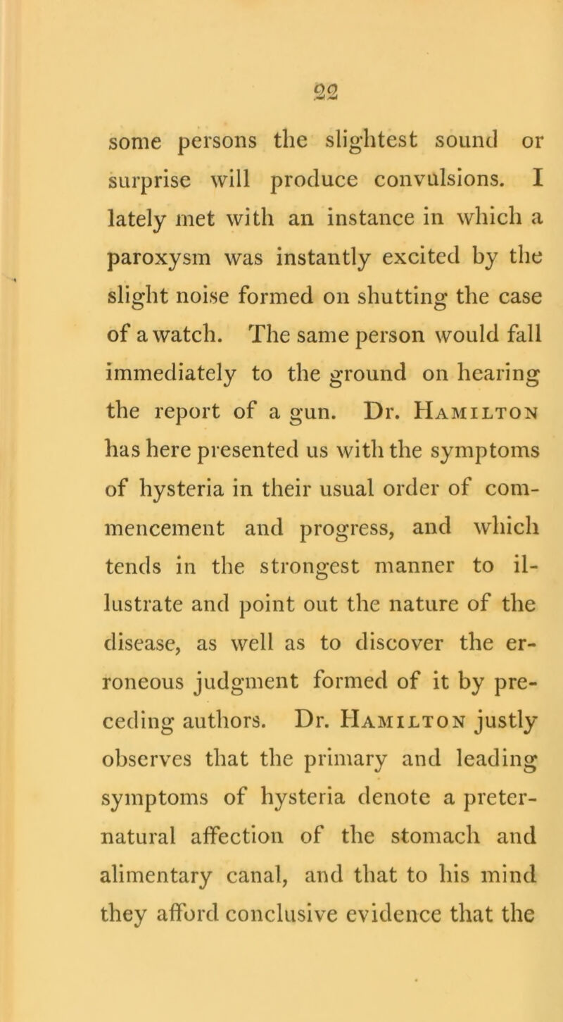 some persons the slightest sound or surprise will produce convulsions. I lately met with an instance in which a paroxysm was instantly excited by the slight noise formed on shutting the case of a watch. The same person would fall immediately to the ground on hearing the report of a gun. Dr. Hamilton has here presented us with the symptoms of hysteria in their usual order of com- mencement and progress, and which tends in the strongest manner to il- lustrate and point out the nature of the disease, as well as to discover the er- roneous judgment formed of it by pre- ceding authors. Dr. Hamilton justly observes that the primary and leading symptoms of hysteria denote a preter- natural affection of the stomach and alimentary canal, and that to his mind they afford conclusive evidence that the