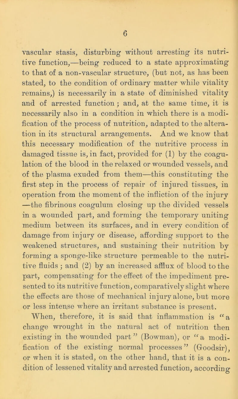 vascular stasis^ disturbing without arresting its nutri- tive function^—being reduced to a state approximating to that of a non-vascular structure^ (but not, as has been stated, to the condition of ordinary matter while vitality remains,) is necessarily in a state of diminished vitality and of arrested function ; and, at the same time, it is necessarily also in a condition in which there is a modi- fication of the process of nutrition, adapted to the altera- tion in its structural arrangements. And we know that this necessary modification of the nutritive process in damaged tissue is, in fact, provided for (1) by the coagu- lation of the blood in the relaxed or wounded vessels, and of the plasma exuded from them—this constituting the first step in the process of repair of injured tissues, in operation from the moment of the infliction of the injury —the fibrinous coagulum closing up the divided vessels in a wounded part, and forming the temporary uniting medium between its surfaces, and in every condition of damage from injury or disease, affording support to the weakened structures, and sustaining their nutrition by forming a sponge-like structure permeable to the nutri- tive fluids j and (2) by an increased afflux of blood to the part, compensating for the effect of the impediment pre- sented to its nutritive function, comparatively slight where the effects are those of mechanical injury alone, but more or less intense where an irritant substance is present. When, therefore, it is said that inflammation is “ a change wrought in the natural act of nutrition then existing in the wounded part” (Bowman), or ^^a modi- fication of the existing normal processes” (Goodsir), or when it is stated, on the other hand, that it is a con- dition of lessened vitality and arrested function, according