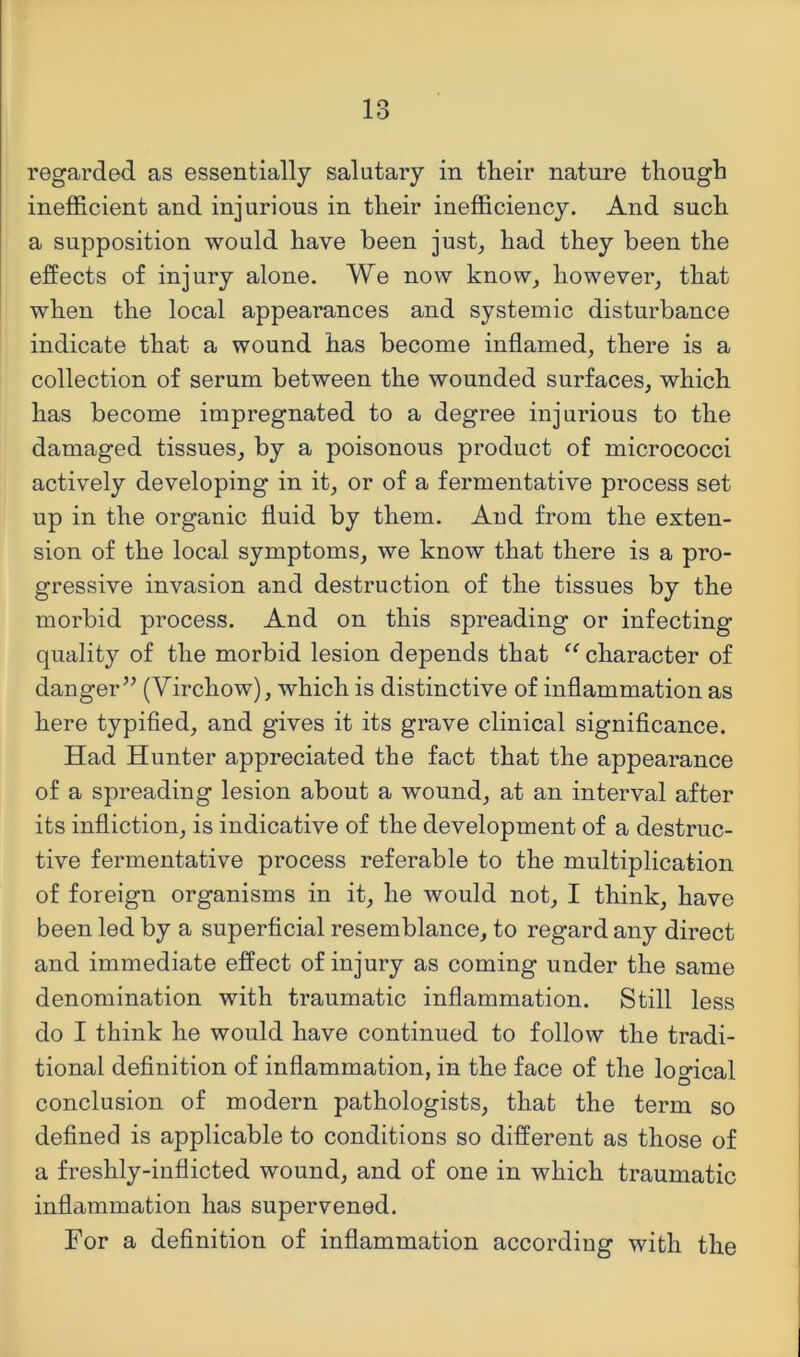 regarded as essentially salutary in their nature though inefficient and injurious in their inefficiency. And such a supposition would have been just, had they been the effects of injury alone. We now know, however, that when the local appearances and systemic disturbance indicate that a wound has become inflamed, there is a collection of serum between the wounded surfaces, which has become impregnated to a degree injurious to the damaged tissues, by a poisonous product of micrococci actively developing in it, or of a fermentative process set up in the organic fluid by them. And from the exten- sion of the local symptoms, we know that there is a pro- gressive invasion and destruction of the tissues by the morbid process. And on this spreading or infecting quality of the morbid lesion depends that character of danger’^ (Virchow), which is distinctive of inflammation as here typified, and gives it its grave clinical significance. Had Hunter appreciated the fact that the appearance of a spreading lesion about a wound, at an interval after its infliction, is indicative of the development of a destruc- tive fermentative process referable to the multiplication of foreign organisms in it, he would not, I think, have been led by a superficial resemblance, to regard any direct and immediate effect of injury as coming under the same denomination with traumatic inflammation. Still less do I think he would have continued to follow the tradi- tional definition of inflammation, in the face of the loo’ical conclusion of modern pathologists, that the term so defined is applicable to conditions so different as those of a freshly-inflicted wound, and of one in which traumatic inflammation has supervened. For a definition of inflammation according with the