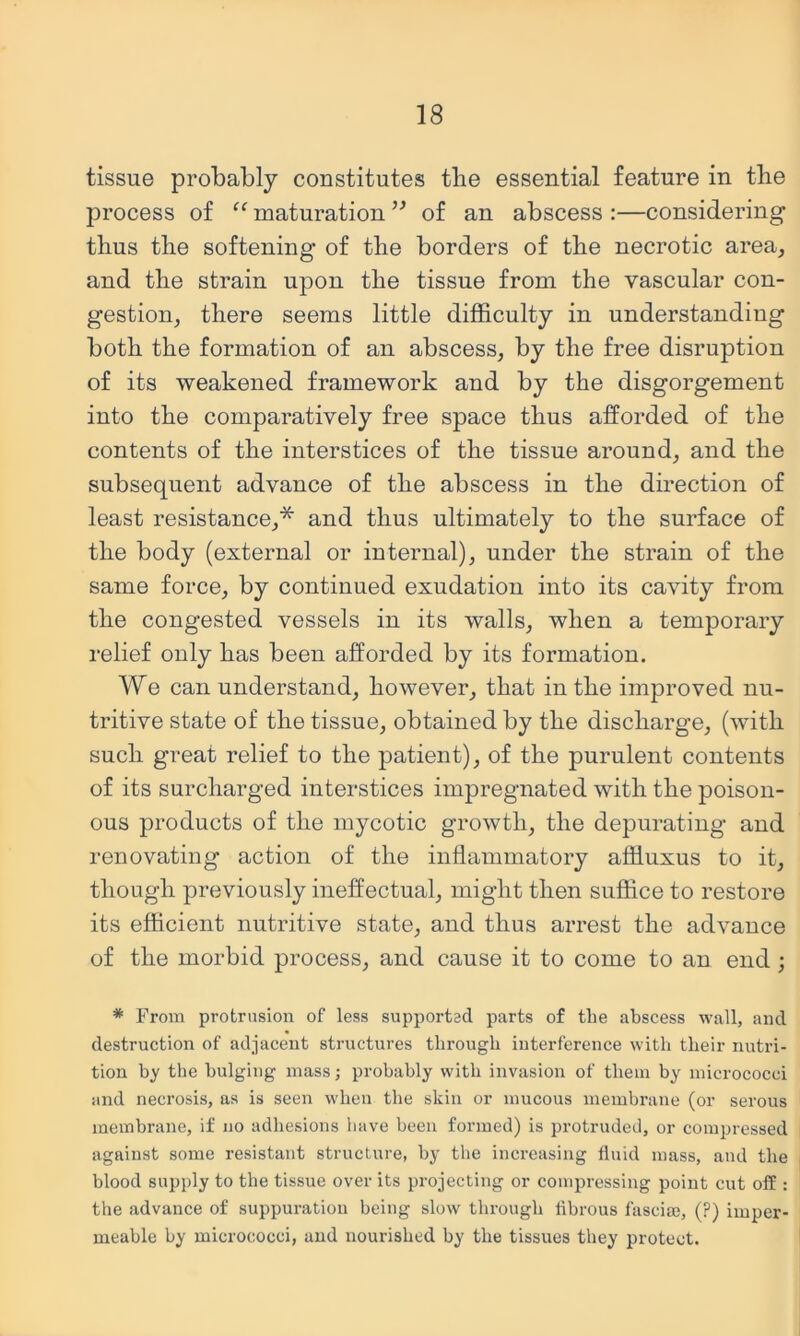 tissue probably constitutes tlie essential feature in tbe process of “ maturation ” of an abscess :—considering thus tbe softening of the borders of the necrotic area, and the strain upon the tissue from the vascular con- gestion, there seems little difficulty in understanding both the formation of an abscess, by the free disruption of its weakened framework and by the disgorgement into the comparatively free space thus afforded of the contents of the interstices of the tissue around, and the subsequent advance of the abscess in the direction of least resistance,* and thus ultimately to the surface of the body (external or internal), under the strain of the same force, by continued exudation into its cavity from the congested vessels in its walls, when a temporary relief only has been afforded by its formation. We can understand, however, that in the improved nu- tritive state of the tissue, obtained by the discharge, (with such great relief to the patient), of the purulent contents of its surcharged interstices impregnated with the poison- ous products of the mycotic growth, the depurating and renovating action of the inflammatory affiuxus to it, though previously ineffectual, might then suffice to restore its efficient nutritive state, and thus arrest the advance of the morbid process, and cause it to come to an end ; * From protrusion of less supported parts of the abscess wall, and destruction of adjacent structures through interference with their nutri- tion by the bulging mass; probably with invasion of them by micrococci and necrosis, as is seen when the skin or mucous membrane (or serous membrane, if no adhesions have been formed) is protruded, or compressed against some resistant structure, by tbe increasing fluid mass, and the blood supply to the tissue over its projecting or compressing point cut off : the advance of suppuration being slow through flbrous fasciae, (?) imper- meable by micrococci, and nourished by the tissues they protect.