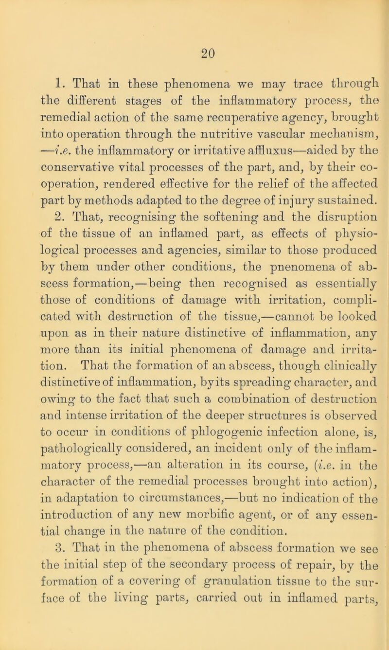 1. That in these phenomena we may trace through the different stages of the inflammatory process, the remedial action of the same recuperative agency, brought into operation through the nutritive vascular mechanism, —i.e. the inflammatory or irritative affluxus—aided by the conservative vital processes of the part, and, by their co- operation, rendered effective for the relief of the affected part by methods adapted to the degree of injury sustained. 2. That, recognising the softening and the disruption of the tissue of an inflamed part, as effects of physio- logical processes and agencies, similar to those produced by them under other conditions, the pnenomena of ab- scess formation,—being then recognised as essentially those of conditions of damage with irritation, compli- cated with destruction of the tissue,—cannot be looked upon as in their nature distinctive of inflammation, any more than its initial phenomena of damage and irrita- tion. That the formation of an abscess, though clinically distinctive of inflammation, by its spreading character, and owing to the fact that such a combination of destruction and intense irritation of the deeper structures is observed to occur in conditions of phlogogenic infection alone, is, pathologically considered, an incident only of the inflam- matory process,—an alteration in its course, {i.e. in the character of the remedial processes brought into action), in adaptation to circumstances,—but no indication of the introduction of any new morbific agent, or of any essen- tial change in the nature of the condition. 3. That in the phenomena of abscess formation we see the initial step of the secondary process of repair, by the formation of a covering of granulation tissue to the sur- face of the living parts, carried out in inflamed parts.