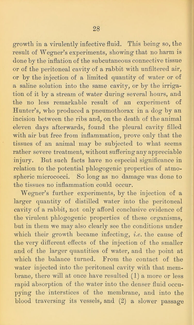 growth ill a virulently infective fluid. This being so, the result of Wegner’s experiments, showing that no harm is done by the inflation of the subcutaneous connective tissue or of the peritoneal cavity of a rabbit with unflltered air, or by the injection of a limited quantity of water or of a saline solution into the same cavity, or by the irriga- tion of it by a stream of water during several hours, and the no less remarkable result of an experiment of Hunter’s, who produced a pneumothorax in a dog by an incision between the ribs and, on the death of the animal eleven days afterwards, found the pleural cavity filled with air but free from inflammation, prove only that the tissues of an animal may be subjected to what seems rather severe treatment, without suffering any appreciable injury. But such facts have no especial significance in relation to the potential phlogogenic properties of atmo- spheric micrococci. So long as no damage was done to the tissues no inflammation could occur. Wegner’s further experiments, by the injection of a larger quantity of distilled water into the peritoneal cavity of a rabbit, not only afford conclusive evidence of the virulent phlogogenic properties of these organisms, but in them we may also clearly see the conditions under which their growth became infecting, i.e. the cause of the very different effects of the injection of the smaller and of the larger quantities of water, and the point at which the balance turned. From the contact of the water injected into the peritoneal cavity with that mem- brane, there will at once have resulted (1) a more or less rapid absorption of the water into the denser fluid occu- pying the interstices of the membrane, and into the blood traversing its vessels, and (2) a slower passage