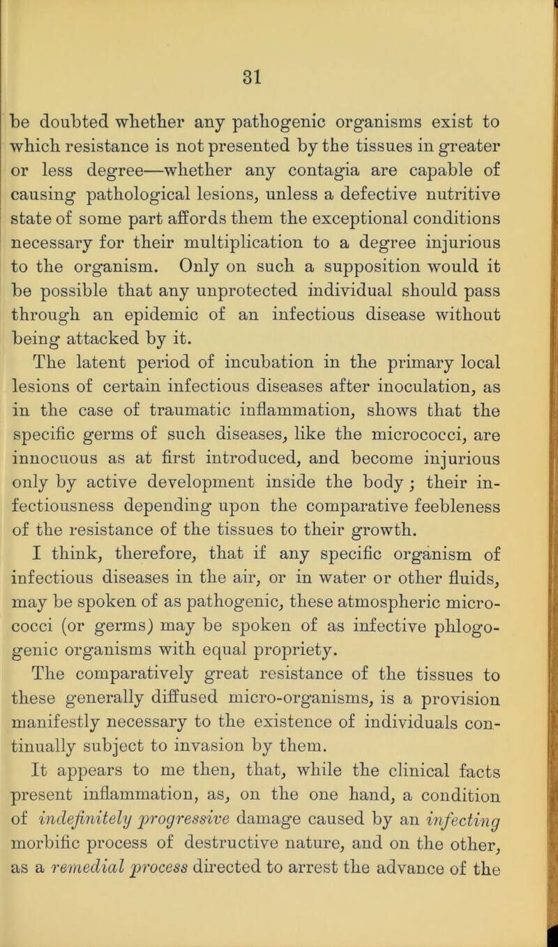 be doubted wlietber any pathogenic organisms exist to which resistance is not presented by the tissues in greater or less degree—whether any contagia are capable of causing pathological lesions, unless a defective nutritive state of some part affords them the exceptional conditions necessary for their multiplication to a degree injurious to the organism. Only on such a supposition would it be possible that any unprotected individual should pass through an epidemic of an infectious disease without being attacked by it. The latent period of incubation in the primary local lesions of certain infectious diseases after inoculation, as in the case of traumatic inflammation, shows that the specific germs of such diseases, like the micrococci, are innocuous as at first introduced, and become injurious only by active development inside the body ; their in- fectiousness depending upon the comparative feebleness of the resistance of the tissues to their growth. I think, therefore, that if any specific organism of infectious diseases in the air, or in water or other fluids, may be spoken of as pathogenic, these atmospheric micro- cocci (or germs) may be spoken of as infective phlogo- genic organisms with equal propriety. The comparatively great resistance of the tissues to these generally diffused micro-organisms, is a provision manifestly necessary to the existence of individuals con- tinually subject to invasion by them. It appears to me then, that, while the clinical facts present inflammation, as, on the one hand, a condition of indefinitely progressive damage caused by an infecting morbific process of destructive nature, and on the other, as a remedial process dh-ected to arrest the advance of the