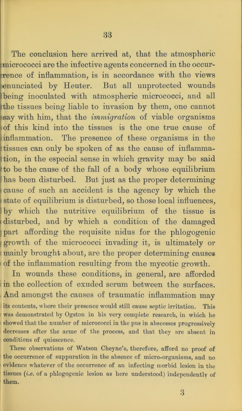 The conclusion here arrived at, that the atmospheric micrococci are the infective agents concerned in the occur- rence of inflammation, is in accordance with the views enunciated by Heuter. But all unprotected wounds being inoculated with atmospheric micrococci, and all the tissues being liable to invasion by them, one cannot •say with him, that the immigration of viable organisms of this kind into the tissues is the one true cause of inflammation. The presence of these organisms in the ftissues can only be spoken of as the cause of inflamma- :tion, in the especial sense in which gravity may be said :to be the cause of the fall of a body whose equilibrium has been disturbed. But just as the proper determining cause of such an accident is the agency by which the ■ state of equilibrium is disturbed, so those local influences, by which the nutritive equilibrium of the tissue is disturbed, and by which a condition of the damaged ipart affording the requisite nidus for the phlogogenic ! growth of the micrococci invading it, is ultimately or i* mainly brought about, are the proper determining causes I of the inflammation resulting from the mycotic growth. In wounds these conditions, in general, are afforded in the collection of exuded serum between the surfaces. And amongst the causes of traumatic inflammation may its contents, where their presence would still cause septic irritation. This was demonstrated by Ogston in his very complete research, in which he ■ showed that the number of micrococci in the pus in abscesses progressively decreases after the acme of the process, and that they are absent in conditions of quiescence. These observations of Watson Cheyne’s, therefore, afford no proof of the occurrence of suppuration in the absence of micro-organisms, and no evidence whatever of the occurrence of an infecting morbid lesion in the tissues {i.e. of a phlogogenic lesion as here understood) independently of them. 3