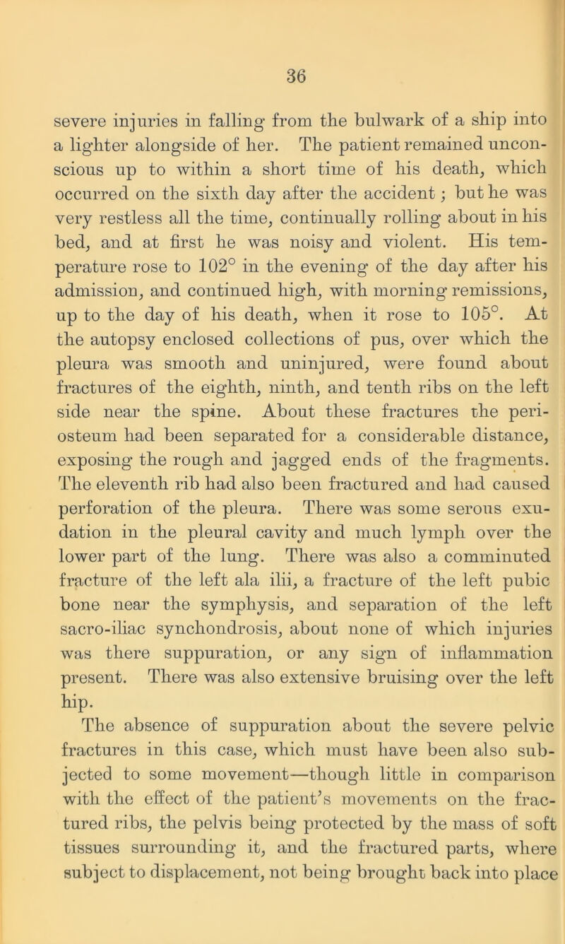 severe injuries in falling from the bulwark of a ship into a lighter alongside of her. The patient remained uncon- scious up to within a short time of his deaths which occurred on the sixth day after the accident; but he was very restless all the time^ continually rolling about in his bedj and at first he was noisy and violent. His tem- perature rose to 102° in the evening of the day after his admission^ and continued high^ with morning remissions, up to the day of his death, when it rose to 105°. At the autopsy enclosed collections of pus, over which the pleura was smooth and uninjured, were found about fractures of the eighth, ninth, and tenth ribs on the left side near the spine. About these fractures the peri- osteum had been separated for a considerable distance, exposing the rough and jagged ends of the fragments. The eleventh rib had also been fractured and had caused perforation of the pleura. There was some serous exu- dation in the pleural cavity and much lymph over the lower part of the lung. There was also a comminuted fracture of the left ala ilii, a fracture of the left pubic bone near the symphysis, and separation of the left sacro-iliac synchondrosis, about none of which injuries was there suppuration, or any sign of inflammation present. There was also extensive bruising over the left hip. The absence of suppuration abont the severe pelvic fractures in this case, which must have been also sub- jected to some movement—though little in comparison with the effect of the patient’s movements on the frac- tured ribs, the pelvis being protected by the mass of soft tissues surrounding it, and the fractured parts, where subject to displacement, not being broughti back into place