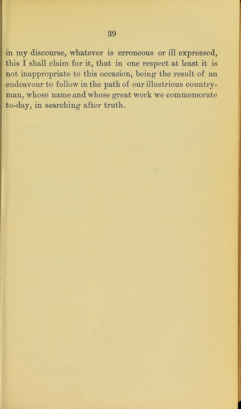 in my discourse^ whatever is erroneous or ill expressed, this I shall claim for it, that in one respect at least it is not inappropriate to this occasion, being the result of an endeavour to follow in the path of our illustrious country- man, whose name and whose great work we commemorate to-day, in searching after truth.