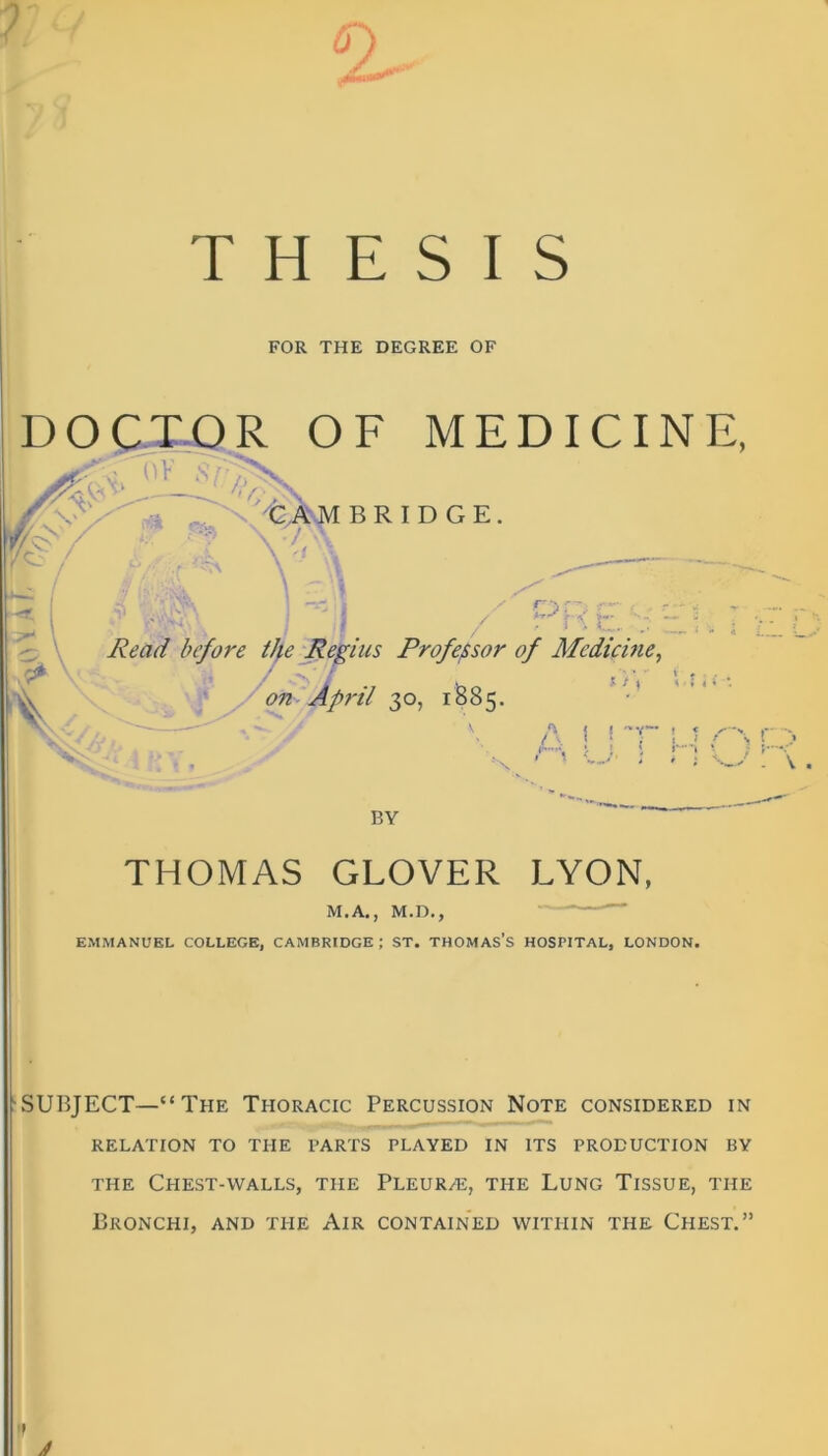 THESIS FOR THE DEGREE OF DOCTOR OF MEDICINE, h 'CAMBRIDGE r. / r--', f— , s-r-s >- *-_ V ' Read before the Regius Professor of Medicine, / T / s>- - *,$ <i on April 30, 1S85. A j I -V— ! < s t ‘ ; t i / > X BY THOMAS GLOVER LYON, M.A., M.D., EMMANUEL COLLEGE, CAMBRIDGE ; ST. THOMAS’S HOSPITAL, LONDON. ‘SUBJECT—“The Thoracic Percussion Note considered in RELATION TO THE PARTS PLAYED IN ITS PRODUCTION BY the Chest-walls, the Pleur/e, the Lung Tissue, the Bronchi, and the Air contained within the Chest.”