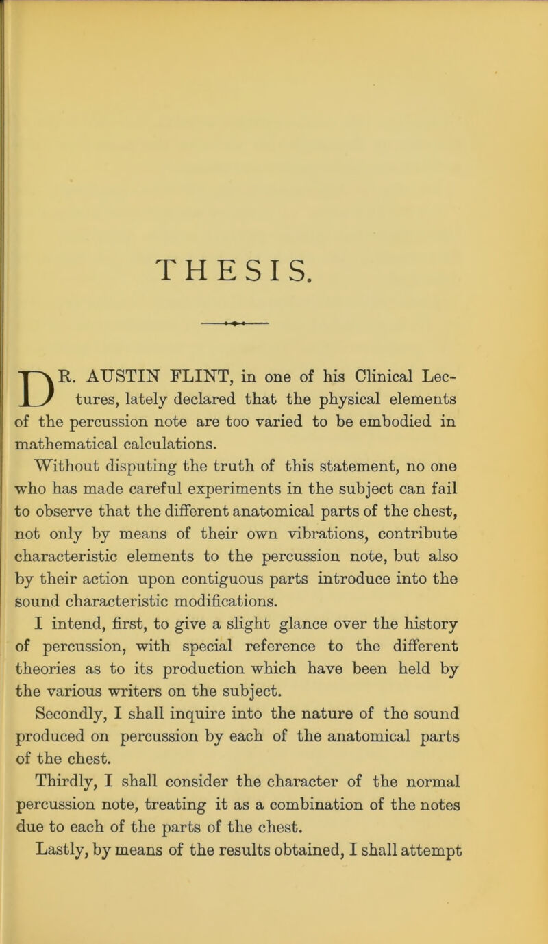 THESIS. DR. AUSTIN FLINT, in one of his Clinical Lee- tures, lately declared that the physical elements of the percussion note are too varied to be embodied in mathematical calculations. Without disputing the truth of this statement, no one who has made careful experiments in the subject can fail to observe that the different anatomical parts of the chest, not only by means of their own vibrations, contribute characteristic elements to the percussion note, but also by their action upon contiguous parts introduce into the sound characteristic modifications. I intend, first, to give a slight glance over the history of percussion, with special reference to the different theories as to its production which have been held by the various writers on the subject. Secondly, I shall inquire into the nature of the sound produced on percussion by each of the anatomical parts of the chest. Thirdly, I shall consider the character of the normal percussion note, treating it as a combination of the notes due to each of the parts of the chest. Lastly, by means of the results obtained, I shall attempt