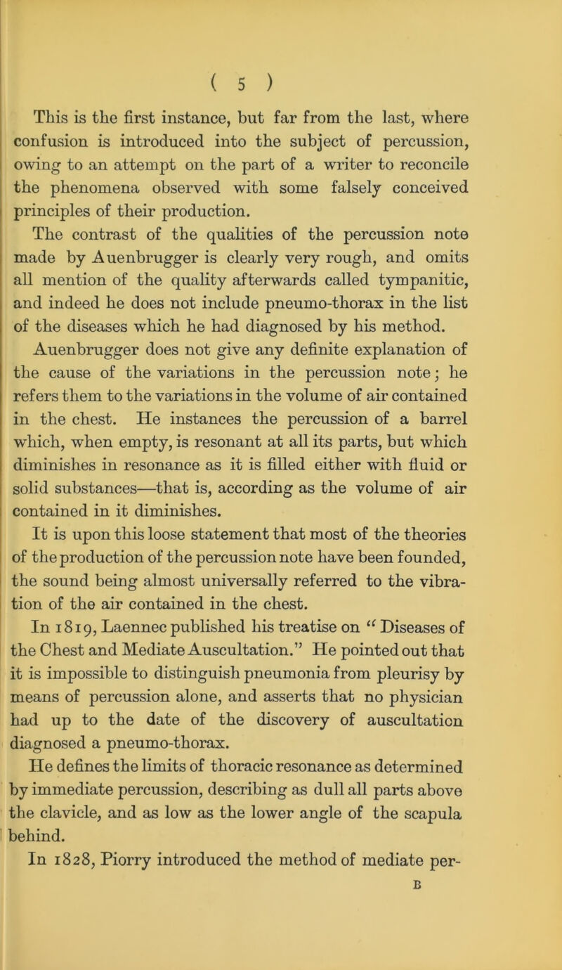 This is the first instance, but far from the last, where confusion is introduced into the subject of percussion, owing to an attempt on the part of a writer to reconcile the phenomena observed with some falsely conceived principles of their production. The contrast of the qualities of the percussion note made by Auenbrugger is clearly very rough, and omits all mention of the quality afterwards called tympanitic, and indeed he does not include pneumo-thorax in the list of the diseases which he had diagnosed by his method. Auenbrugger does not give any definite explanation of the cause of the variations in the percussion note; he refers them to the variations in the volume of air contained in the chest. He instances the percussion of a barrel which, when empty, is resonant at all its parts, but which diminishes in resonance as it is filled either with fluid or solid substances—that is, according as the volume of air contained in it diminishes. It is upon this loose statement that most of the theories of the production of the percussion note have been founded, the sound being almost universally referred to the vibra- tion of the air contained in the chest. In 1819, Laennec published his treatise on “ Diseases of the Chest and Mediate Auscultation.” He pointed out that it is impossible to distinguish pneumonia from pleurisy by means of percussion alone, and asserts that no physician had up to the date of the discovery of auscultation diagnosed a pneumo-thorax. He defines the limits of thoracic resonance as determined by immediate percussion, describing as dull all parts above the clavicle, and as low as the lower angle of the scapula behind. In 1828, Piorry introduced the method of mediate per- B