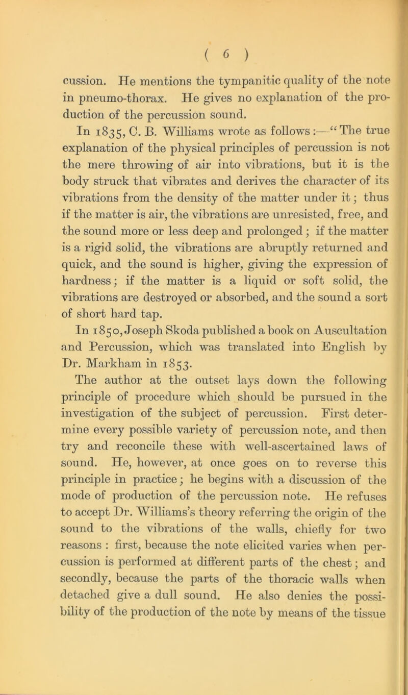 cussion. He mentions the tympanitic quality of the note in pneumo-thorax. He gives no explanation of the pro- duction of the permission sound. In 1835, C. B. Williams wrote as follows :—“The true explanation of the physical principles of percussion is not the mere throwing of air into vibrations, but it is the body struck that vibrates and derives the character of its vibrations from the density of the matter under it; thus if the matter is air, the vibrations are unresisted, free, and the sound more or less deep and prolonged; if the matter is a rigid solid, the vibrations are abruptly returned and quick, and the sound is higher, giving the expression of hardness; if the matter is a liquid or soft solid, the vibrations are destroyed or absorbed, and the sound a sort of short hard tap. In 1850, Joseph Skoda published a book on Auscultation and Percussion, which was translated into English by Dr. Markham in 1853. The author at the outset lays down the following principle of procedure which should be pursued in the investigation of the subject of percussion. First deter- mine every possible variety of percussion note, and then try and reconcile these with well-ascertained laws of sound. He, however, at once goes on to reverse this principle in practice; he begins with a discussion of the mode of production of the percussion note. He refuses to accept Dr. Williams’s theory referring the origin of the sound to the vibrations of the walls, chiefly for two reasons : first, because the note elicited varies when per- cussion is performed at different parts of the chest; and secondly, because the parts of the thoracic walls when detached give a dull sound. He also denies the possi- bility of the production of the note by means of the tissue