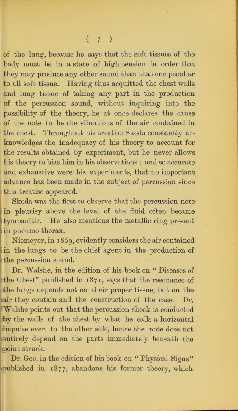of the lung, because he says that the soft tissues of the body must be in a state of high tension in order that they may produce any other sound than that one peculiar to all soft tissue. Having thus acquitted the chest walls and lung tissue of taking any part in the production of the percussion sound, without inquiring into the possibility of the theory, he at once declares the cause of the note to be the vibrations of the air contained in the chest. Throughout his treatise Skoda constantly ac- knowledges the inadequacy of his theory to account for the results obtained by experiment, but he never allows his theory to bias him in his observations; and so accurate and exhaustive were his experiments, that no important advance has been made in the subject of percussion since this treatise appeared. Skoda was the first to observe that the percussion note in pleurisy above the level of the fluid often became i tympanitic. He also mentions the metallic ring present i in pneumo-thorax. Niemeyer, in 1869, evidently considers the air contained i in the lungs to be the chief agent in the production of rthe percussion sound. Dr. Walshe, in the edition of his book on “ Diseases of the Chest” published in 1871, says that the resonance of the lungs depends not on their proper tissue, but on the air they contain and the construction of the case. Dr. Walshe points out that the percussion shock is conducted Iby the walls of the chest by what he calls a horizontal impulse even to the other side, hence the note does not entirely depend on the parts immediately beneath the point struck. Dr. Gee, in the edition of his book on “ Physical Signs” published in 1877, abandons his former theory, which