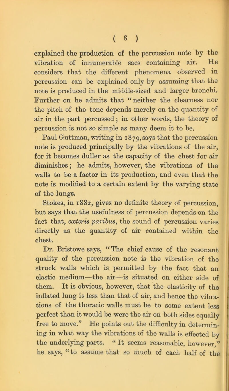 explained the production of the percussion note by the vibration of innumerable sacs containing air. He considers that the different phenomena observed in percussion can be explained only by assuming that the note is produced in the middle-sized and larger bronchi. Further on he admits that “neither the clearness nor the pitch of the tone depends merely on the quantity of air in the part percussed; in other words, the theory of percussion is not so simple as many deem it to be. Paul Guttman, writing in 1879,says that the percussion note is produced principally by the vibrations of the air, for it becomes duller as the capacity of the chest for air diminishes; he admits, however, the vibrations of the walls to be a factor in its production, and even that the note is modified to a certain extent by the varying state of the lungs. Stokes, in 1882, gives no definite theory of percussion, but says that the usefulness of percussion depends on the fact that, cceteris paribus, the sound of percussion varies directly as the quantity of air contained within the chest. Dr. Bristowe says, “ The chief cause of the resonant quality of the percussion note is the vibration of the struck walls which is permitted by the fact that an elastic medium—the air—is situated on either side of them. It is obvious, however, that the elasticity of the inflated lung is less than that of air, and hence the vibra- tions of the thoracic walls must be to some extent less perfect than it would be were the air on both sides equally free to move.” He points out the difficulty in determin- ing in what way the vibrations of the walls is effected by the underlying parts. “ It seems reasonable, however,” he says, “ to assume that so much of each half of the