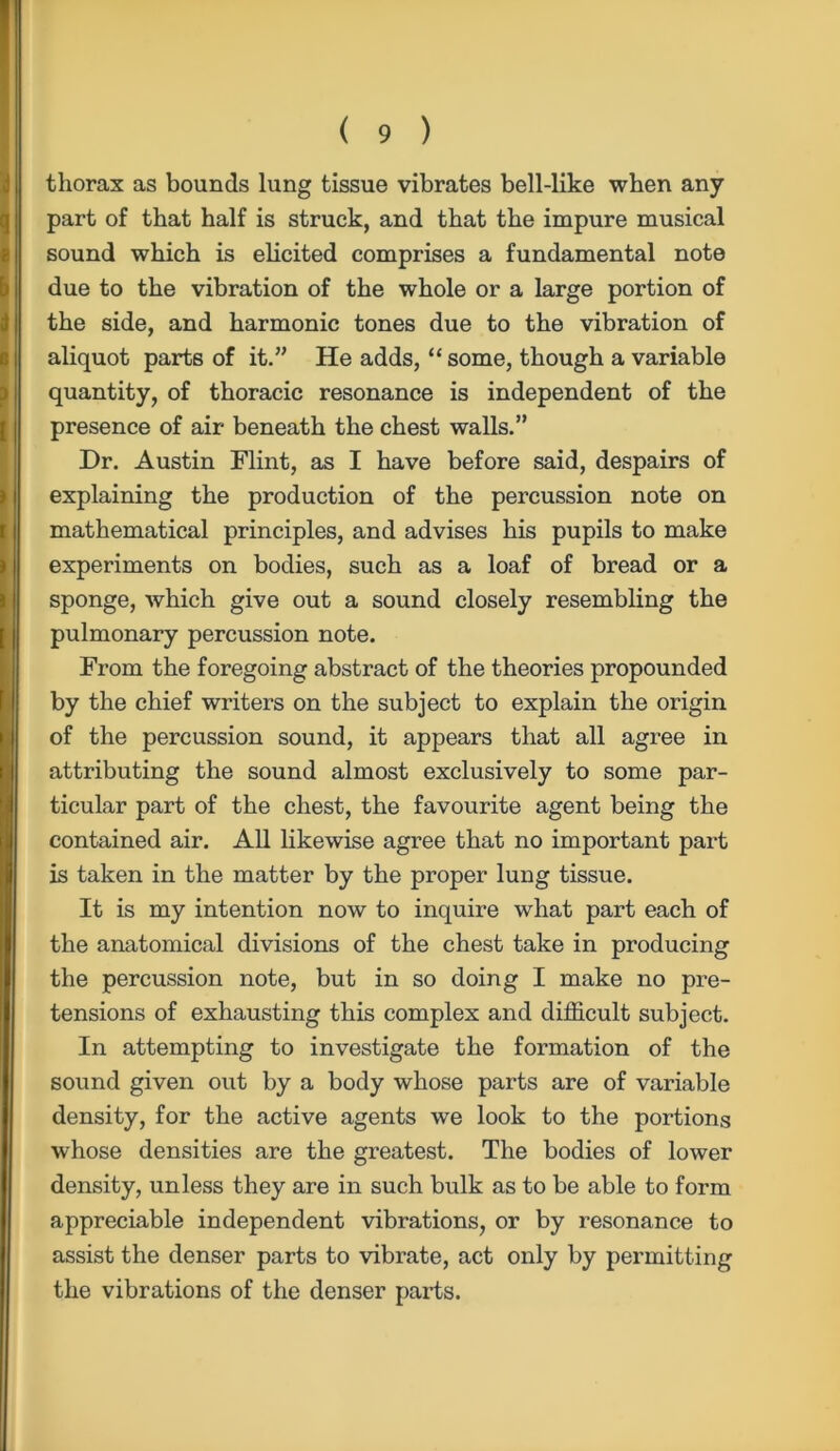 thorax as bounds lung tissue vibrates bell-like when any part of that half is struck, and that the impure musical sound which is elicited comprises a fundamental note due to the vibration of the whole or a large portion of the side, and harmonic tones due to the vibration of aliquot parts of it.” He adds, “ some, though a variable quantity, of thoracic resonance is independent of the presence of air beneath the chest walls.” Dr. Austin Flint, as I have before said, despairs of explaining the production of the percussion note on mathematical principles, and advises his pupils to make experiments on bodies, such as a loaf of bread or a sponge, which give out a sound closely resembling the pulmonary percussion note. From the foregoing abstract of the theories propounded by the chief writers on the subject to explain the origin of the percussion sound, it appears that all agree in attributing the sound almost exclusively to some par- ticular part of the chest, the favourite agent being the contained air. All likewise agree that no important part is taken in the matter by the proper lung tissue. It is my intention now to inquire what part each of the anatomical divisions of the chest take in producing the percussion note, but in so doing I make no pre- tensions of exhausting this complex and difficult subject. In attempting to investigate the formation of the sound given out by a body whose parts are of variable density, for the active agents we look to the portions whose densities are the greatest. The bodies of lower density, unless they are in such bulk as to be able to form appreciable independent vibrations, or by resonance to assist the denser parts to vibrate, act only by permitting the vibrations of the denser parts.