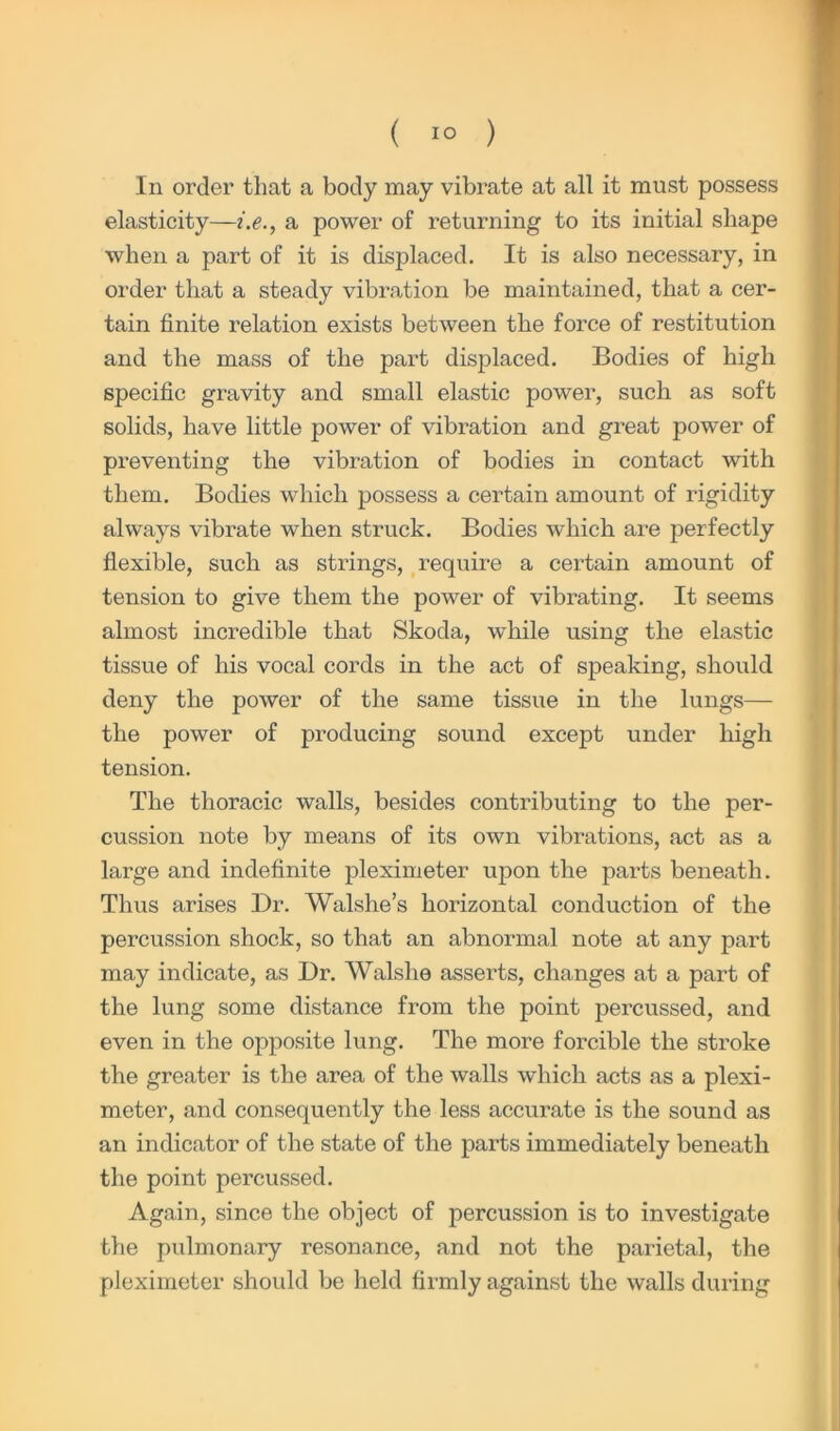 In order that a body may vibrate at all it must possess elasticity—i.e., a power of returning to its initial shape when a part of it is displaced. It is also necessary, in order that a steady vibration be maintained, that a cer- tain finite relation exists between the force of restitution and the mass of the part displaced. Bodies of high specific gravity and small elastic power, such as soft solids, have little power of vibration and great power of preventing the vibration of bodies in contact with them. Bodies which possess a certain amount of rigidity always vibrate when struck. Bodies which are perfectly flexible, such as strings, require a certain amount of tension to give them the power of vibrating. It seems almost incredible that Skoda, while using the elastic tissue of his vocal cords in the act of speaking, should deny the power of the same tissue in the lungs— the power of producing sound except under high tension. The thoracic walls, besides contributing to the per- cussion note by means of its own vibrations, act as a large and indefinite pleximeter upon the pai'ts beneath. Thus arises Dr. Walslie’s horizontal conduction of the percussion shock, so that an abnormal note at any part may indicate, as Dr. Walshe asserts, changes at a part of the lung some distance from the point percussed, and even in the opposite lung. The more forcible the stroke the greater is the area of the walls which acts as a plexi- meter, and consequently the less accurate is the sound as an indicator of the state of the parts immediately beneath the point percussed. Again, since the object of percussion is to investigate the pulmonary resonance, and not the parietal, the pleximeter should be held firmly against the walls during