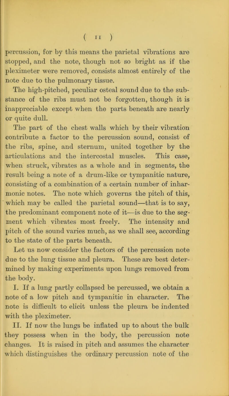 percussion, for by this means the parietal vibrations are stopped, and the note, though not so bright as if the pleximeter were removed, consists almost entirely of the note due to the pulmonary tissue. The high-pitched, peculiar osteal sound due to the sub- stance of the ribs must not be forgotten, though it is inappreciable except when the parts beneath are nearly or quite dull. The part of the chest walls which by their vibration contribute a factor to the percussion sound, consist of the ribs, spine, and sternum, united together by the articulations and the intercostal muscles. This case, when struck, vibrates as a whole and in segments, the result being a note of a drum-like or tympanitic nature, consisting of a combination of a certain number of inhar- monic notes. The note which governs the pitch of this, which may be called the pai’ietal sound—that is to say, the predominant component note of it—is due to the seg- ment which vibrates most freely. The intensity and pitch of the sound varies much, as we shall see, according to the state of the parts beneath. Let us now consider the factors of the percussion note due to the lung tissue and pleura. These are best deter- mined by making experiments upon lungs removed from the body. I. If a lung partly collapsed be percussed, we obtain a note of a low pitch and tympanitic in character. The note is difficult to elicit unless the pleura be indented with the pleximeter. II. If now the lungs be inflated up to about the bulk they possess when in the body, the percussion note changes. It is raised in pitch and assumes the character which distinguishes the ordinary percussion note of the