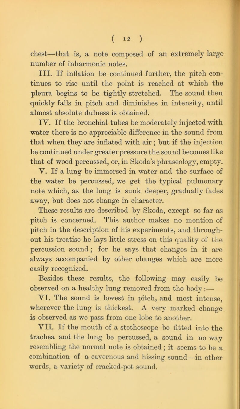 chest—that is, a note composed of an extremely large number of inharmonic notes. III. If inflation be continued further, the pitch con- tinues to rise until the point is reached at which the pleura begins to be tightly stretched. The sound then quickly falls in pitch and diminishes in intensity, until almost absolute dulness is obtained. IV. If the bronchial tubes be moderately injected with water there is no appreciable difference in the sound from that when they are inflated with air; but if the injection be continued under greater pressure the sound becomes like that of wood percussed, or, in Skoda’s phraseology, empty. V. If a lung be immersed in water and the surface of the water be percussed, we get the typical pulmonary note which, as the lung is sunk deeper, gradually fades away, but does not change in character. These results are described by Skoda, except so far as pitch is concerned. This author makes no mention of pitch in the description of his experiments, and through- out his treatise he lays little stress on this quality of the percussion sound; for he says that changes in it are always accompanied by other changes which are more easily recognized. Besides these results, the following may easily be observed on a healthy lung removed from the body:— VI. The sound is lowest in pitch, and most intense, wherever the lung is thickest. A very marked change is observed as we pass from one lobe to another. VII. If the mouth of a stethoscope be fitted into the trachea and the lung be percussed, a sound in no way resembling the normal note is obtained; it seems to be a combination of a cavernous and hissing sound—in other words, a variety of cracked-pot sound.