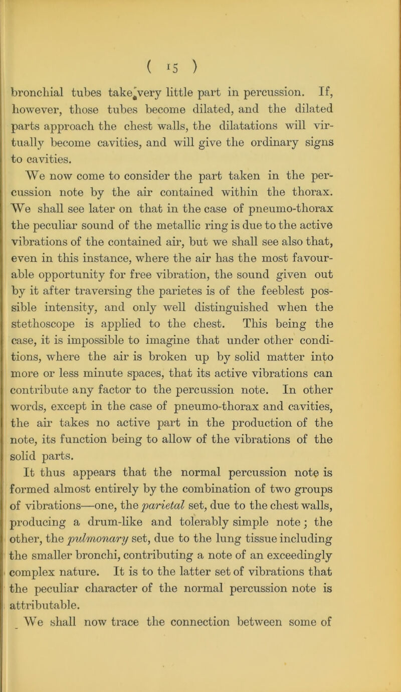 bronchial tubes take'very little part in percussion. If, however, those tubes become dilated, and the dilated parts approach the chest walls, the dilatations will vir- tually become cavities, and will give the ordinary signs to cavities. We now come to consider the part taken in the per- cussion note by the air contained within the thorax. We shall see later on that in the case of pneumo-thorax the peculiar sound of the metallic ring is due to the active vibrations of the contained air, but we shall see also that, even in this instance, where the air has the most favour- able opportunity for free vibration, the sound given out by it after traversing the parietes is of the feeblest pos- sible intensity, and only well distinguished when the stethoscope is applied to the chest. This being the case, it is impossible to imagine that under other condi- tions, where the air is broken up by solid matter into more or less minute spaces, that its active vibrations can contribute any factor to the percussion note. In other words, except in the case of pneumo-thorax and cavities, the air takes no active part in the production of the note, its function being to allow of the vibrations of the solid parts. It thus appears that the normal percussion note is formed almost entirely by the combination of two groups of vibrations—one, the parietal set, due to the chest walls, producing a drum-like and tolerably simple note; the other, the pulmonary set, due to the lung tissue including the smaller bronchi, contributing a note of an exceedingly complex nature. It is to the latter set of vibrations that the peculiar character of the normal percussion note is attributable. We shall now trace the connection between some of