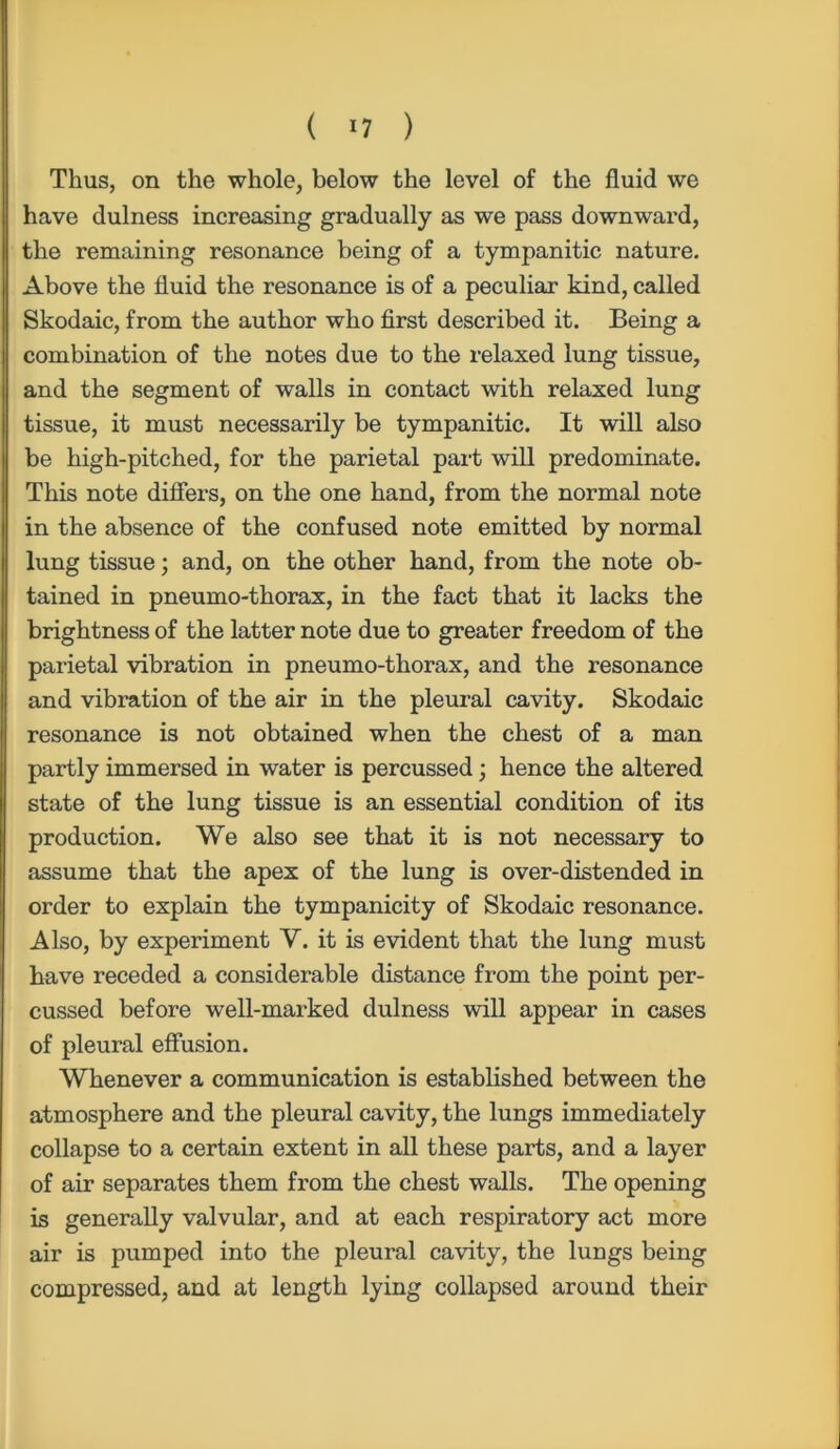 ( *7 ) Thus, on the whole, below the level of the fluid we have dulness increasing gradually as we pass downward, the remaining resonance being of a tympanitic nature. Above the fluid the resonance is of a peculiar kind, called Skodaic, from the author who first described it. Being a combination of the notes due to the relaxed lung tissue, and the segment of walls in contact with relaxed lung tissue, it must necessarily be tympanitic. It will also be high-pitched, for the parietal part will predominate. This note differs, on the one hand, from the normal note in the absence of the confused note emitted by normal lung tissue; and, on the other hand, from the note ob- tained in pneumo-thorax, in the fact that it lacks the brightness of the latter note due to greater freedom of the parietal vibration in pneumo-thorax, and the resonance and vibration of the air in the pleural cavity. Skodaic resonance is not obtained when the chest of a man partly immersed in water is percussed; hence the altered state of the lung tissue is an essential condition of its production. We also see that it is not necessary to assume that the apex of the lung is over-distended in order to explain the tympanicity of Skodaic resonance. Also, by experiment Y. it is evident that the lung must have receded a considerable distance from the point per- cussed before well-marked dulness will appear in cases of pleural effusion. Whenever a communication is established between the atmosphere and the pleural cavity, the lungs immediately collapse to a certain extent in all these parts, and a layer of air separates them from the chest walls. The opening is generally valvular, and at each respiratory act more air is pumped into the pleural cavity, the lungs being compressed, and at length lying collapsed around their