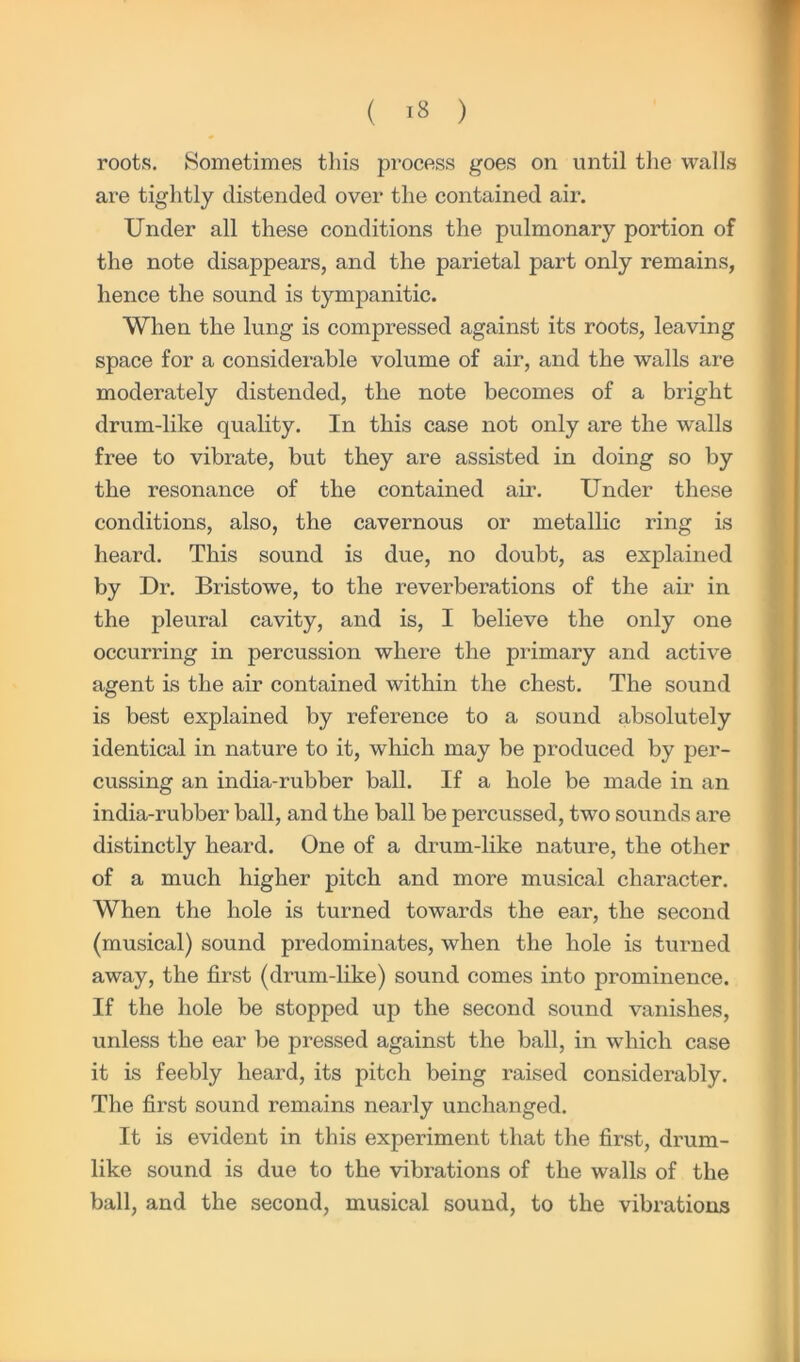 roots. Sometimes this process goes on until the walls are tightly distended over the contained air. Under all these conditions the pulmonary portion of the note disappears, and the parietal part only remains, hence the sound is tympanitic. When the lung is compressed against its roots, leaving space for a considerable volume of air, and the walls are moderately distended, the note becomes of a bright drum-like quality. In this case not only are the walls free to vibrate, but they are assisted in doing so by the resonance of the contained air. Under these conditions, also, the cavernous or metallic ring is heard. This sound is due, no doubt, as explained by Dr. Bristowe, to the reverberations of the air in the pleural cavity, and is, I believe the only one occurring in percussion where the primary and active agent is the air contained within the chest. The sound is best explained by reference to a sound absolutely identical in nature to it, which may be produced by per- cussing an india-rubber ball. If a hole be made in an india-rubber ball, and the ball be percussed, two sounds are distinctly heard. One of a drum-like nature, the other of a much higher pitch and more musical character. When the hole is turned towards the ear, the second (musical) sound predominates, when the hole is turned away, the first (drum-like) sound comes into prominence. If the hole be stopped up the second sound vanishes, unless the ear be pressed against the ball, in which case it is feebly heard, its pitch being raised considerably. The first sound remains nearly unchanged. It is evident in this experiment that the first, drum- like sound is due to the vibrations of the walls of the ball, and the second, musical sound, to the vibrations