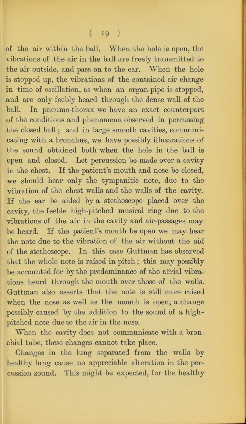of the air within the ball. When the hole is open, the vibrations of the air in the ball are freely transmitted to the air outside, and pass on to the ear. When the hole is stopped up, the vibrations of the contained air change in time of oscillation, as when an organ-pipe is stopped, and are only feebly heard through the dense wall of the ball. In pneumo-thorax we have an exact counterpart of the conditions and phenomena observed in percussing the closed ball; and in large smooth cavities, communi- cating with a bronchus, we have possibly illustrations of the sound obtained both when the hole in the ball is open and closed. Let percussion be made over a cavity in the chest. If the patient’s mouth and nose be closed, we should hear only the tympanitic note, due to the vibration of the chest walls and the walls of the cavity. If the ear be aided by a stethoscope placed over the cavity, the feeble high-pitched musical ring due to the vibrations of the air in the cavity and air-passages may be heard. If the patient’s mouth be open we may hear the note due to the vibration of the air without the aid of the stethoscope. In this case Guttman has observed that the whole note is raised in pitch; this may possibly be accounted for by the predominance of the aerial vibra- tions heard through the mouth over those of the walls. Guttman also asserts that the note is still more raised when the nose as well as the mouth is open, a change possibly caused by the addition to the sound of a high- pitched note due to the air in the nose. When the cavity does not communicate with a bron- chial tube, these changes cannot take place. Changes in the lung separated from the walls by healthy lung cause no appreciable alteration in the per- cussion sound. This might be expected, for the healthy