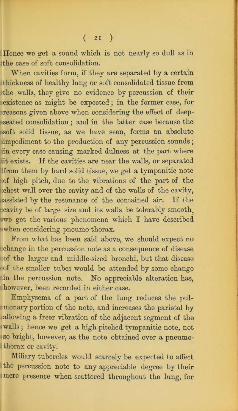Hence we get a sound which is not nearly so dull as in ithe case of soft consolidation. When cavities form, if they are separated by a certain Ithickness of healthy lung or soft consolidated tissue from Ithe walls, they give no evidence by percussion of their :-existence as might be expected; in the former case, for treasons given above when considering the effect of deep- -seated consolidation; and in the latter case because the :soft solid tissue, as we have seen, forms an absolute impediment to the production of any percussion sounds; iin every case causing marked dulness at the part where lit exists. If the cavities are near the walls, or separated ifrom them by hard solid tissue, we get a tympanitic note of high pitch, due to the vibrations of the part of the .chest wall over the cavity and of the walls of the cavity, assisted by the resonance of the contained air. If the cavity be of large size and its walls be tolerably smooth, we get the various phenomena which I have described ■when considering pneumo-thorax. From what has been said above, we should expect no change in the percussion note as a consequence of disease of the larger and middle-sized bronchi, but that disease i of the smaller tubes would be attended by some change in the percussion note. No appreciable alteration has, however, been recorded in either case. Emphysema of a part of the lung reduces the pul- monary portion of the note, and increases the parietal by .allowing a freer vibration of the adjacent segment of the walls; hence we get a high-pitched tympanitic note, not so bright, however, as the note obtained over a pneumo- thorax or cavity. Miliary tubercles would scarcely be expected to affect the percussion note to any appreciable degree by their :mere presence when scattered throughout the lung, for