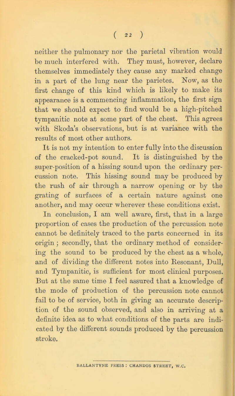 neither the pulmonary nor the parietal vibration would be much interfered with. They must, however, declare themselves immediately they cause any marked change in a part of the lung near the parietes. Now, as the first change of this kind which is likely to make its appearance is a commencing inflammation, the first sign that we should expect to find would be a high-pitched tympanitic note at some part of the chest. This agrees with Skoda’s observations, but is at variance with the results of most other authors. It is not my intention to enter fully into the discussion of the cracked-pot sound. It is distinguished by the super-position of a hissing sound upon the ordinary per- cussion note. This hissing sound may be produced by the rush of air through a narrow opening or by the grating of surfaces of a certain nature against one another, and may occur wherever these conditions exist. In conclusion, I am well aware, first, that in a large proportion of cases the production of the percussion note cannot be definitely traced to the parts concerned in its origin ; secondly, that the ordinary method of consider- ing the sound to be produced by the chest as a whole, and of dividing the different notes into Resonant, Dull, and Tympanitic, is sufficient for most clinical purposes. But at the same time I feel assured that a knowledge of the mode of production of the percussion note cannot fail to be of service, both in giving an accurate descrip- tion of the sound observed, and also in arriving at a definite idea as to what conditions of the parts are indi- cated by the different sounds produced by the percussion stroke. BALLANTYNE PRESS : CHANDOS STREET, W.C.