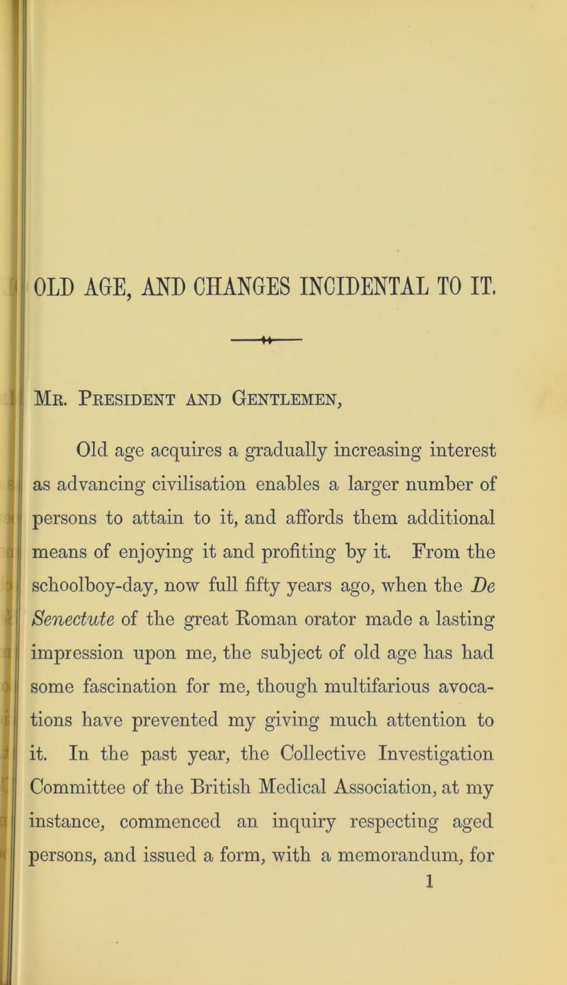 H Me. President and Gentlemen, Old age acquires a gradually increasing interest as advancing civilisation enables a larger number of persons to attain to it, and affords them additional I* means of enjoying it and profiting by it. From tbe schoolboy-day, now full fifty years ago, when the De Senectute of the great Roman orator made a lasting impression upon me, the subject of old age has had some fascination for me, though multifarious avoca- tions have prevented my giving much attention to it. In the past year, the Collective Investigation Committee of the British Medical Association, at my instance, commenced an inquiry respecting aged persons, and issued a form, with a memorandum, for